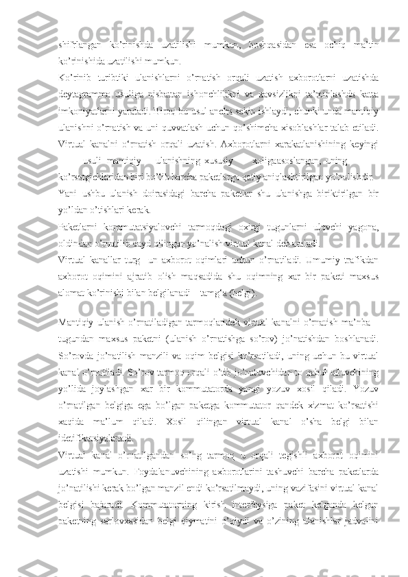 shifrlangan   ko’rinishda   uzatilishi   mumkun,   boshqasidan   esa   ochiq   ma’tin
ko’rinishida uzatilishi mumkun.
Ko’rinib   turibtiki   ulanishlarni   o’rnatish   orqali   uzatish   axborotlarni   uzatishda
deytagramma   usuliga   nisbattan   ishonchlilikni   va   xavsizlikni   ta’minlashda   katta
imkoniyatlarni yaratadi. Biroq bu usul ancha sekin ishlaydi, chunki unda mantiqiy
ulanishni o’rnatish va uni quvvatlash uchun qo’shimcha xisoblashlar  talab etiladi.
Virtual   kanalni   о‘rnatish   orqali   uzatish.   Axborotlarni   xarakatlanishining   keyingi
usuli mantiqiy ulanishning xususiy xoliga asoslangan, uning
ko’rsatgichlaridan biri bo’lib barcha paketlarga qatiy aniqlashtirilgan yo’nalishdir.
Yani   ushbu   ulanish   doirasidagi   barcha   paketlar   shu   ulanishga   biriktirilgan   bir
yo’ldan o’tishlari kerak.
Paketlarni   kommutatsiyalovchi   tarmoqdagi   oxirgi   tugunlarni   ulovchi   yagona,
oldindan o’rnatilib qayd qilingan yo’nalish virtual kanal deb ataladi.
Virtual   kanallar   turg     un   axborot   oqimlari   uchun   o’rnatiladi.   Umumiy   trafikdan
axborot   oqimini   ajratib   olish   maqsadida   shu   oqimning   xar   bir   paketi   maxsus
alomat ko’rinishi bilan belgilanadi – tamg‘a (belgi).
 
Mantiqiy   ulanish   o’rnatiladigan   tarmoqlaridek   virtual   kanalni   o’rnatish   ma’nba   –
tugundan   maxsus   paketni   (ulanish   o’rnatishga   so’rov)   jo’natishdan   boshlanadi.
So’rovda   jo’natilish   manzili   va   oqim   belgisi   ko’rsatiladi,   uning   uchun   bu   virtual
kanal o’rnatiladi. So’rov tarmoq orqali o’tib jo’natuvchidan to qabul qiluvchining
yo’lida   joylashgan   xar   bir   kommutatorda   yangi   yozuv   xosil   qiladi.   Yozuv
o’rnatilgan   belgiga   ega   bo’lgan   paketga   kommutator   qandek   xizmat   ko’rsatishi
xaqida   ma’lum   qiladi.   Xosil   qilingan   virtual   kanal   o’sha   belgi   bilan
idetifikatsiyalanadi.
Virtual   kanal   o’rnatilgandan   so’ng   tarmoq   u   orqali   tegishli   axborot   oqimini
uzatishi   mumkun.   Foydalanuvchining   axborotlarini   tashuvchi   barcha   paketlarda
jo’natilishi kerak bo’lgan manzil endi ko’rsatilmaydi, uning vazifasini virtual kanal
belgisi   bajaradi.   Kommutatorning   kirish   interfeysiga   paket   kelganda   kelgan
paketning   sarlovxasidan   belgi   qiymatini   o’qiydi   va   o’zining   ulanishlar   jadvalini 