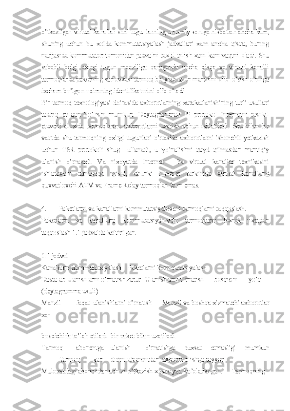 o’tkazilgan virtual kanallar soni tugunlarning umumiy soniga nisbattan ancha kam,
shuning   uchun   bu   xolda   kommutatsiyalash   jadvallari   xam   ancha   qisqa,   buning
natijasida kommutator tomonidan jadvalni taxlil qilish xam kam vaqtni oladi. Shu
sababli   belgi   oxirgi   tugun   manziliga   qaraganda   ancha   qisqa   va   virtual   kanalli
tarmoqlarda paketning sarlovxasi tarmoq bo’ylab uzun manzilni olib  o’tish o’rniga
ixcham bo’lgan oqimning identifikatorini olib o’tadi.
Bir tarmoq texnologiyasi doirasida axborotlarning xarakatlanishining turli usullari
tadbiq   etilgan   bo’lishi   mumkun.   Deytagrammali   IP   protokol   Internetni   tashkil
etuvchi   aloxida   tarmoqlararo   axborotlarni   uzatish   uchun   ishlatiladi.   Shu   bilan   bir
vaqtda   shu   tarmoqning   oxirgi   tugunlari   o’rtasida   axborotlarni   ishonchli   yetkazish
uchun   TSR   protokoli   shug     ullanadi,   u   yo’nalishni   qayd   qilmasdan   mantiqiy
ulanish   o’rnatadi.   Va   nixoyatda   Internet   –   bu   virtual   kanallar   texnikasini
ishlatuvchi   tarmoqqa   misol,   chunki   Internet   tarkibida   virtual   kanallarni
quvvatlovchi ATM va Frame Relay tarmoqlari kam emas.
4. Paketlarni va kanallarni kommutatsiyalovchi tarmoqlarni taqqoslash.
Paketlarni   va   kanallarni   kommutatsiyalovchi   tarmoqlarni   texnik   jixatdan
taqqoslash 1.1 jadvalda keltirilgan.
1.1 jadval
Kanallarni kommutatsiyalash Paketlarni kommutatsiyalash
Dastalab ulanishlarni o’rnatish zarur Ulanishlarni o’rnatish bosqichi yo’q
(deytagramma usuli)
Manzil faqat ulanishlarni o’rnatish Manzil va boshqa xizmatchi axborotlar
xar
 
bosqichida ta’lab etiladi. bir paket bilan uzatiladi.
Tarmoq abonentga ulanish o’rnatishga   ruxsat   etmasligi   mumkun
Tarmoq xar doim abonentdan axborot olishga tayyor
Muloqatdagi abonentlar uchun o’tkazish xususiyati kafolatlangan. Tarmoqning 