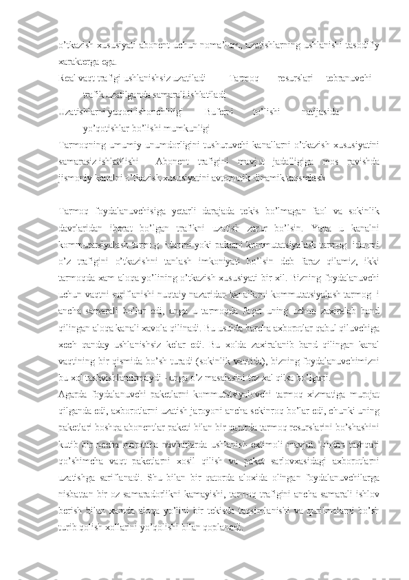 o’tkazish   xususiyati   abonent   uchun noma’lum, uzatishlarning  ushlanishi   tasodifiy
xarakterga ega.
Real vaqt trafigi ushlanishsiz uzatiladi Tarmoq resurslari tebranuvchi
trafik uzatilganda samarali ishlatiladi
Uzatishlarni yuqori ishonchliligi Buferni to’lishi natijasida
yo’qotishlar bo’lishi mumkunligi
Tarmoqning   umumiy   unumdorligini   tushuruvchi   kanallarni   o’tkazish   xususiyatini
samarasiz ishlatilishi Abonent   trafigini   mavjut   jadalligiga   mos   ravishda
jismoniy kanalni o’tkazish xususiyatini avtomatik dinamik taqsmlash
Tarmoq   foydalanuvchisiga   yetarli   darajada   tekis   bo’lmagan   faol   va   sokinlik
davrlaridan   iborat   bo’lgan   trafikni   uzatish   zarur   bo’lsin.   Yana   u   kanalni
kommutatsiyalash tarmog   idanmi yoki paketni kommutatsiyalash tarmog   idanmi
o’z   trafigini   o’tkazishni   tanlash   imkoniyati   bo’lsin   deb   faraz   qilamiz,   ikki
tarmoqda xam aloqa yo’lining o’tkazish xususiyati  bir xil. Bizning foydalanuvchi
uchun vaqtni sariflanishi nuqtaiy nazaridan kanallarni kommutatsiyalash tarmog  i
ancha   samarali   bo’lar   edi,   unga   u   tarmoqda   faqat   uning   uchun   zaxiralab   band
qilingan aloqa kanali xavola qilinadi. Bu usulda barcha axborotlar qabul qiluvchiga
xech   qanday   ushlanishsiz   kelar   edi.   Bu   xolda   zaxiralanib   band   qilingan   kanal
vaqtining bir qismida bo’sh turadi (sokinlik vaqtida), bizning foydalanuvchimizni
bu xol tashvishlantirmaydi - unga o’z masalasini tez xal qilsa bo’lgani.
Agarda   foydalanuvchi   paketlarni   kommutatsiyalovchi   tarmoq   xizmatiga   murojat
qilganda edi, axborotlarni uzatish jaroyoni ancha sekinroq bo’lar edi, chunki uning
paketlari boshqa abonentlar paketi bilan bir qatorda tarmoq resurslarini bo’shashini
kutib   bir   necha   marotaba   navbatlarda   ushlanish   extimoli   mavjut.   Undan   tashqari
qo’shimcha   vaqt   paketlarni   xosil   qilish   va   paket   sarlovxasidagi   axborotlarni
uzatishga   sariflanadi.   Shu   bilan   bir   qatorda   aloxida   olingan   foydalanuvchilarga
nisbattan bir  oz samaradorlikni  kamayishi, tarmoq trafigini  ancha  samarali  ishlov
berish   bilan   xamda   aloqa   yo’lini   bir   tekisda   taqsimlanishi   va   qurilmalarni   bo’sh
turib qolish xollarini yo’qolishi bilan qoplanadi. 