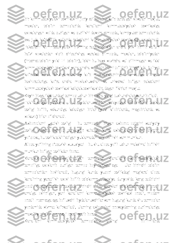 bir kommutatsiyalash texnikasini joriy etilishining ko’p tarqalgan soxalari mavjut,
masalan,   telefon   tarmoqlarida   kanallarni   kommutatsiyalash   texnikasiga
asosalangan   xolda  qurilgan   va  qurilishi   davom   etmoqda,   kompyuter   tarmoqlarida
esa   juda   ko’pchilik   xollarda   paketlarni   kommutatsiyalash   texnikasiga   asoslanadi.
Paketlarni   kommutatsiyalash   o’zining   raqobatchisidan   ancha   yosh   bo’lib   va   uni
ba’zi   soxalardan   siqib   chiqarishga   xarakat   qilmoqda,   masalan,   telefoniyadan
(internet-telefon   yoki   IP-   telefon),   lekin   bu   baxs   xozircha   xal   qilinmagan   va   ikki
kommutatsiyalash texnikasi yana ancha vaqt bir-birini to’ldirib birgalikda faoliyat
ko’rsatsa   kerak.   Shunga   qaramay   ko’p   mutaxasislarning   uzoq   vaqtga   qilingan
bashoratlariga   ko’ra   ancha   moslashuvchan   va   universal   bo’lgan   paketlarni
kommutatsiyalash texnikasi kelajak texnikasidir, degan fikirlari mavjut.
Keyin bizga ikki turdagi tarmoq uchun bir necha yangi tushunchalar zarur bo’ladi.
Taklif   etilgan   yuklama   –   bu   foydalanuvchidan   kelayotgan   axborotlarni   kelish
tezligi   bo’lib,   sekundiga   keladigan   bitlar   (yoki   kilobitlarda,   megobitlarda   va
xokazo) bilan o’lchanadi.
Axborotlarni   uzatish   tezligi   –   bu   tarmoqdan   o’tgan   axborot   oqimini   xaqiyqiy
tezligi.   Agarda   tarmoq   qandaydir   sababga   ko’ra   axborotlarning   bir   qismini
yo’qotsa, bu tezlik taklif etilgan yuklamadan kam bo’lishi xam mumkun.
Aloqa yо‘lining о‘tqazish xususiyati – bu shu aloqa yo’li uchun maksimal bo’lishi
mumkun bo’lgan tezlikdan iborat.
Kanallar kommutatsiyalanadigan   tarmoqlar.   Kanallarni   kommutatsiyalash
tamoiliga   asoslanib   qurilgan   tarmoq   boy   tarixga   ega   –   ular   birinchi   telefon
tarmoqlaridan   boshlanadi,   bugungi   kunda   yuqori   tezlikdagi   magistral   aloqa
kanalining   yaratilish   asosi   bo’lib   telekommunikatsiya   dunyosida   keng   tadbiqini
topdi.   Kompyuterlar   o’rtasidagi   birinchi   aloqa   seanslari   telefon   tarmog     i   orqali
amalga   oshirilgan,   yani   kanallarni   kommutatsiyalash   texnikasi   orqali,   modem
orqali Internetga ega bo’luvchi foydalanuvchilar xam bugungi kunda shu tarmoqlar
yordamida   xizmat   ko’rsatiladi,   ularning   axborotlari   provayderning   qurilmalariga
maxalliy telefon tarmog  i orqali yetib boradi.
Kanallarni     kommutatsiyalash     tarmoqlarida oldingi   bo’limlarda 