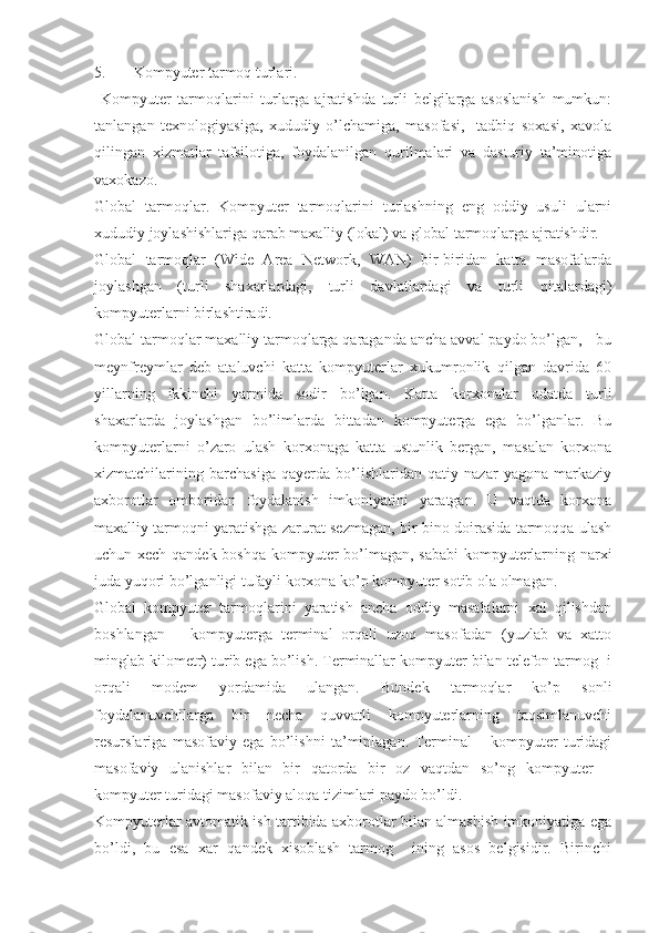 5. Kompyuter tarmoq turlari.
  Kompyuter   tarmoqlarini   turlarga   ajratishda   turli   belgilarga   asoslanish   mumkun:
tanlangan   texnologiyasiga,   xududiy   o’lchamiga,   masofasi,     tadbiq   soxasi,   xavola
qilingan   xizmatlar   tafsilotiga,   foydalanilgan   qurilmalari   va   dasturiy   ta’minotiga
vaxokazo.
Global   tarmoqlar.   Kompyuter   tarmoqlarini   turlashning   eng   oddiy   usuli   ularni
xududiy joylashishlariga qarab maxalliy (lokal) va global tarmoqlarga ajratishdir.
Global   tarmoqlar   (Wide   Area   Network,   WAN)   bir-biridan   katta   masofalarda
joylashgan   (turli   shaxarlardagi,   turli   davlatlardagi   va   turli   qitalardagi)
kompyuterlarni birlashtiradi.
Global tarmoqlar maxalliy tarmoqlarga qaraganda ancha avval paydo bo’lgan, - bu
meynfreymlar   deb   ataluvchi   katta   kompyuterlar   xukumronlik   qilgan   davrida   60
yillarning   ikkinchi   yarmida   sodir   bo’lgan.   Katta   korxonalar   odatda   turli
shaxarlarda   joylashgan   bo’limlarda   bittadan   kompyuterga   ega   bo’lganlar.   Bu
kompyuterlarni   o’zaro   ulash   korxonaga   katta   ustunlik   bergan,   masalan   korxona
xizmatchilarining   barchasiga   qayerda   bo’lishlaridan   qatiy   nazar   yagona   markaziy
axborotlar   omboridan   foydalanish   imkoniyatini   yaratgan.   U   vaqtda   korxona
maxalliy tarmoqni yaratishga zarurat sezmagan, bir bino doirasida tarmoqqa ulash
uchun xech qandek boshqa kompyuter bo’lmagan, sababi kompyuterlarning narxi
juda yuqori bo’lganligi tufayli korxona ko’p kompyuter sotib ola olmagan.
Global   kompyuter   tarmoqlarini   yaratish   ancha   oddiy   masalalarni   xal   qilishdan
boshlangan   –   kompyuterga   terminal   orqali   uzoq   masofadan   (yuzlab   va   xatto
minglab kilometr) turib ega bo’lish. Terminallar kompyuter bilan telefon tarmog  i
orqali   modem   yordamida   ulangan.   Bundek   tarmoqlar   ko’p   sonli
foydalanuvchilarga   bir   necha   quvvatli   kompyuterlarning   taqsimlanuvchi
resurslariga   masofaviy   ega   bo’lishni   ta’minlagan.   Terminal   –   kompyuter   turidagi
masofaviy   ulanishlar   bilan   bir   qatorda   bir   oz   vaqtdan   so’ng   kompyuter   –
kompyuter turidagi masofaviy aloqa tizimlari paydo bo’ldi.
Kompyuterlar avtomatik ish tartibida axborotlar bilan almashish imkoniyatiga ega
bo’ldi,   bu   esa   xar   qandek   xisoblash   tarmog     ining   asos   belgisidir.   Birinchi 