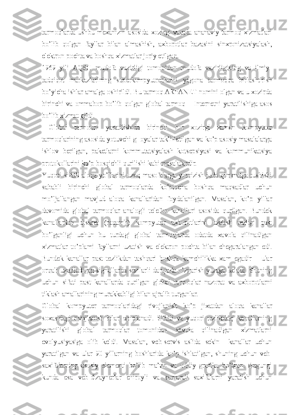 tarmoqlarda   ushbu   mexanizm   asosida   xozirgi   vaqtda   ananaviy   tarmoq   xizmatlari
bo’lib   qolgan   fayllar   bilan   almashish,   axborotlar   bazasini   sinxronizatsiyalash,
elektron pochta va boshqa xizmatlar joriy etilgan.
1969   yili   AQSH   mudofa   vazirligi   tomonidan   mudofa   vazirligining   va   ilmiy-
tadqiqot   markazlarining   superkompyutrerlarini   yagona   tarmoqqa   birlashtirish
bo’yicha ishlar amalga oshirildi. Bu tarmoq ARPANET nomini olgan va u xozirda
birinchi   va   ommabop   bo’lib   qolgan   global   tarmoq   –   Internetni   yaratilishiga   asos
bo’lib xizmat qildi.
  Global   tarmoqni   yaratilishida   birinchi   bor   xozirgi   zamon   kompyuter
tarmoqlarining asosida yotuvchi g  oyalar taklif etilgan va ko’p asosiy masalalarga
ishlov   berilgan,   paketlarni   kommutatsiyalash   kotsepsiyasi   va   kommunikatsiya
protokollarini ko’p bosqichli qurilishi kabi masalalardir.
Yuqori sifatli aloqa yo’llarini uzoq masofalarga yotqizish juda qimmatga tushishi
sababli   birinchi   global   tarmoqlarda   ko’pincha   boshqa   maqsadlar   uchun
mo’ljallangan   mavjud   aloqa   kanallaridan   foydalanilgan.   Masalan,   ko’p   yillar
davomida   global   tarmoqlar   analogli   telefon   kanallari   asosida   qurilgan.   Bundek
kanallardan   diskret   (raqamli)   kompyuter   axborotlarini   uzatish   tezligi   past
bo’lganligi   uchun   bu   turdagi   global   tarmoqlarda   odatda   xavola   qilinadigan
xizmatlar   to’plami   fayllarni   uzatish   va   elektron   pochta   bilan   chegaralangan   edi.
Bundek   kanallar   past   tezlikdan   tashqari   boshqa   kamchilikka   xam   egadir   –   ular
orqali uzatiladigan signallarda sezilarli darajada o’zgarish yuzaga keladi. Shuning
uchun   sifati   past   kanallarda   qurilgan   global   tarmoqlar   nazorat   va   axborotlarni
tiklash amallarining murakkabligi bilan ajralib turganlar.
Global   kompyuter   tarmoqlaridagi   rivojlanish   ko’p   jixatdan   aloqa   kanallar
soxasidagi   rivojlanish   bilan   aniqlanadi.   Sifatli   va   yuqori   tezlikdagi   kanallarning
yaratilishi   global   tarmoqlar   tomonidan   xavola   qilinadigan   xizmatlarni
evolyusiyasiga   olib   keldi.   Masalan,   veb-servis   aslida   sekin     kanallar   uchun
yaratilgan   va   ular   90   yillarning   boshlarida   ko’p   ishlatilgan,   shuning   uchun   veb-
saxifalarning   asosiy   elementi   bo’lib   ma’tin   va   oddiy   grafika   bo’lgan.   Bugungi
kunda   esa   veb-dizaynerlar   chiroyli   va   samarali   saxifalarni   yaratish   uchun 