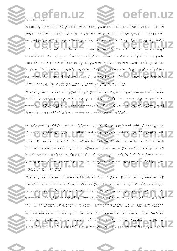 tashkil etadi.
Maxalliy tarmoqlar 70 yillarda mini-kompyuterlarni birlashtiruvchi vosita sifatida
paydo   bo’lgan,   ular   u   vaqtda   nisbattan   narxi   arzonligi   va   yaxshi     funksional
imkoniyatlari   tufayli   meynfremlarga   real   raqobatchi   bo’lgan.   Mini-   kompyuterlar
texnologik jixozlarni, omborlarni boshqarish kabi korxona  bo’limlari darajasidagi
masalalarni   xal   qilgan.   Buning   natijasida   butun   korxona   bo’ylab   kompyuter
resurslarini   taqsimlash   konsepsiyasi   yuzaga   keldi.   Foydalanuvchilarda   juda   tez
boshqa   bo’limlar   foydalanuvchilarining   kompyuterlaridagi   axborotlaridan
avtomatik   ish   tartibida   o’zaro   almash   zarurati   tug     ildi.   Bu   zaruratga   javoban
birinchi maxalliy xisoblash tarmoqlarining yaratilishi bo’ldi.
Maxalliy tarmoq texnologiyasining keyinchalik  rivojlanishiga  juda quvvatli  turtki
bo’lib   shaxsiy   kompyuterlarning   yaratilishi   bo’ldi.   Bu   ommaviy   maxsulotlar
tarmoq qurilishidagi benuqson elementlar bo’lib qoldilar. Bir  taraftdan ular yetarli
darajada quvvatli bo’lsalar xam boshqa tomondan murakkab.
 
masalalarni   yechish   uchun   o’zlarini   xisoblash   quvvatlarini   birlashtirishga   va
shuningdek   qimmat   tashqi   qurilmalarni   taqsimlashga   aniq   muxtojlik   mavjut   edi.
Shuning   uchun   shaxsiy   kompyuterlar   maxalliy   tarmoqlarda   keng   ishlatila
boshlandi,   ular   nafaqat   mijoz   kompyuterlari   sifatida   va   yana   axborotlarga   ishlov
berish   xamda   saqlash   markazlari   sifatida   xam,   yani   odatiy   bo’lib   qolgan   mini-
kompyuter   va   meynfremlarni   siqib   chiqarib   tarmoq   serverlari   sifatida   xam
foydalanila boshlandi.
Maxalliy   tarmoqlarning   barcha   standart   texnologiyalari   global   kompyuter   tarmog
ida axborot trafigini uzatishda muvoffaqiyatli sinovlardan o’tgan va o’z ustunligini
isbotlagan yana o’sha paketlarni kommutatsiyalash tamoiliga tayangandir. Standart
tarmoq texnologiyalari maxalliy tarmoqlarni qurishni murakkab texnik masaladan
mayda ishlar darajasigachan olib keldi. Tarmoqni yaratish uchun standart kabelni,
tarmoq adapterlarini va tegishli standartli kommutatorlarni, masalan Ethernet, sotib
olib   kompyuterlarga   adapterlarni   o’rnatish   so’ng   ularni   standart   razyemlar
o’rnatilgan   standart   kabellar   bilan   kommutatorlarga   ulash   xamda   kompyuterlarga 