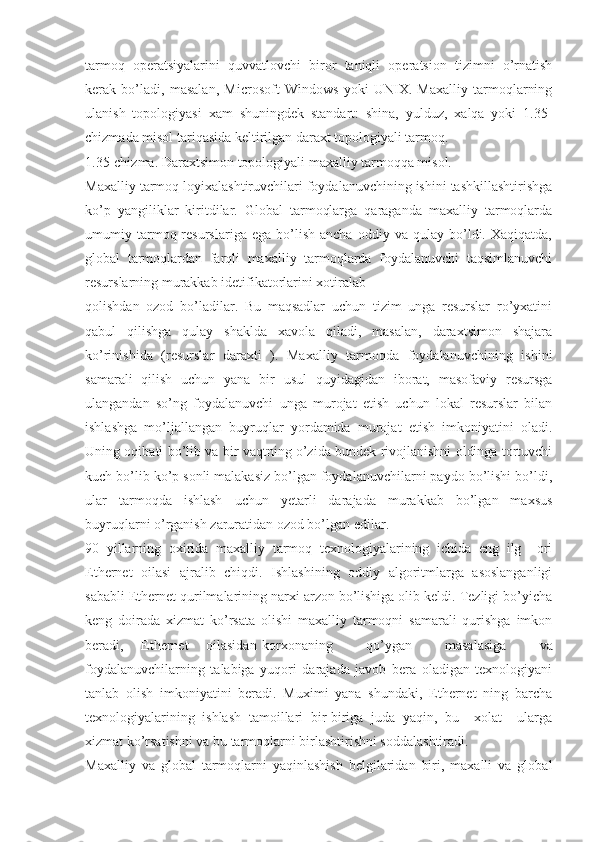 tarmoq   operatsiyalarini   quvvatlovchi   biror   taniqli   operatsion   tizimni   o’rnatish
kerak   bo’ladi,   masalan,   Microsoft   Windows   yoki   UNIX.   Maxalliy   tarmoqlarning
ulanish   topologiyasi   xam   shuningdek   standart:   shina,   yulduz,   xalqa   yoki   1.35-
chizmada misol tariqasida keltirilgan daraxt topologiyali tarmoq.
1.35-chizma. Daraxtsimon topologiyali maxalliy tarmoqqa misol.
Maxalliy tarmoq loyixalashtiruvchilari foydalanuvchining ishini tashkillashtirishga
ko’p   yangiliklar   kiritdilar.   Global   tarmoqlarga   qaraganda   maxalliy   tarmoqlarda
umumiy  tarmoq  resurslariga   ega   bo’lish   ancha   oddiy  va   qulay   bo’ldi.   Xaqiqatda,
global   tarmoqlardan   farqli   maxalliy   tarmoqlarda   foydalanuvchi   taqsimlanuvchi
resurslarning murakkab idetifikatorlarini xotiralab
qolishdan   ozod   bo’ladilar.   Bu   maqsadlar   uchun   tizim   unga   resurslar   ro’yxatini
qabul   qilishga   qulay   shaklda   xavola   qiladi,   masalan,   daraxtsimon   shajara
ko’rinishida   (resurslar   daraxti   ).   Maxalliy   tarmoqda   foydalanuvchining   ishini
samarali   qilish   uchun   yana   bir   usul   quyidagidan   iborat,   masofaviy   resursga
ulangandan   so’ng   foydalanuvchi   unga   murojat   etish   uchun   lokal   resurslar   bilan
ishlashga   mo’ljallangan   buyruqlar   yordamida   murojat   etish   imkoniyatini   oladi.
Uning oqibati bo’lib va bir vaqtning o’zida bundek rivojlanishni oldinga tortuvchi
kuch bo’lib ko’p sonli malakasiz bo’lgan foydalanuvchilarni paydo bo’lishi bo’ldi,
ular   tarmoqda   ishlash   uchun   yetarli   darajada   murakkab   bo’lgan   maxsus
buyruqlarni o’rganish zaruratidan ozod bo’lgan edilar.
90   yillarning   oxirida   maxalliy   tarmoq   texnologiyalarining   ichida   eng   ilg     ori
Ethernet   oilasi   ajralib   chiqdi.   Ishlashining   oddiy   algoritmlarga   asoslanganligi
sababli Ethernet qurilmalarining narxi arzon bo’lishiga olib keldi. Tezligi bo’yicha
keng   doirada   xizmat   ko’rsata   olishi   maxalliy   tarmoqni   samarali   qurishga   imkon
beradi,     Ethernet     oilasidan korxonaning   qo’ygan   masalasiga   va
foydalanuvchilarning   talabiga   yuqori   darajada   javob   bera   oladigan   texnologiyani
tanlab   olish   imkoniyatini   beradi.   Muximi   yana   shundaki,   Ethernet   ning   barcha
texnologiyalarining   ishlash   tamoillari   bir-biriga   juda   yaqin,   bu     xolat     ularga
xizmat ko’rsatishni va bu tarmoqlarni birlashtirishni soddalashtiradi.
Maxalliy   va   global   tarmoqlarni   yaqinlashish   belgilaridan   biri,   maxalli   va   global 