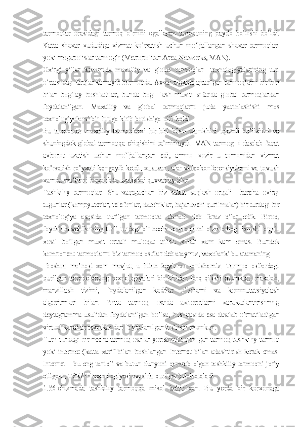 tarmoqlar   orasidagi   tarmoq   o’rnini   egallagan   tarmoqning   paydo   bo’lishi   bo’ldi.
Katta   shaxar   xududiga   xizmat   ko’rsatish   uchun   mo’ljallangan   shaxar   tarmoqlari
yoki megapolislar tarmog‘i (Metropolitan Area Networks, MAN).
Oxirgi   yillar   davomida   maxalliy   va   global   tarmoqlar     texnologiyalarining   turi
o’rtasidagi farqlar kamayib bormoqda. Avval aloxida ajratilgan tarmoqlarni bir-biri
bilan   bog`lay   boshladilar,   bunda   bog     lash   muxiti   sifatida   global   tarmoqlardan
foydalanilgan.   Maxalliy   va   global   tarmoqlarni   juda   yaqinlashishi   mos
texnologiyalarni bir-biriga kirib borishiga olib keldi.
Bu   tarmoqlar   maxalliy   tarmoqlarni   bir-biri   bilan   ulanishini   tejamli   bo’lishini   va
shuningdek global  tarmoqqa chiqishini  ta’minlaydi. MAN tarmog   i  dastlab faqat
axborot   uzatish   uchun   mo’ljallangan   edi,   ammo   xozir   u   tomonidan   xizmat
ko’rsatish ro’yxati kengayib ketdi, xususan, ular videokonferensiyalarni va tovush
xamda ma’tinni birgalikda uzatishni quvvatlaydilar.
Tashkiliy   tarmoqlar.   Shu   vaqtgachan   biz   sukut   saqlash   orqali     barcha   oxirgi
tugunlar (kompyuterlar, telefonlar, datchiklar, bajaruvchi qurilmalar) bir turdagi bir
texnologiya   asosida   qurilgan   tarmoqqa   ulanadi   deb   faraz   qilar   edik.   Biroq,
foydalanuvchilarning turli turdagi bir necha tarmoqlarni o’zaro bog   lanishi orqali
xosil   bo’lgan   muxit   orqali   muloqat   qilish   xolati   xam   kam   emas.   Bundek
komponent-tarmoqlarni biz tarmoq ostilar deb ataymiz, vaxolanki bu atamaning
  boshqa   ma’nosi   xam   mavjut,   u   bilan   keyinroq   tanishamiz.   Tarmoq   osilardagi
qurilgan   tarmoqlarning   texnologiyalari   bir-biridan   farq   qilishi   mumkun,   masalan,
manzillash   tizimi,   foydalanilgan   kadrlar   o’lchami   va   kommutatsiyalash
algoritmlari   bilan.   Bitta   tarmoq   ostida   axborotlarni   xarakatlantirishning
deytagramma usulidan foydalanilgan bo’lsa, boshqasida esa dastlab o’rnatiladigan
virtual kanallar texnikasidan foydalanilgan bo’lishi mumkun.
Turli turdagi bir necha tarmoq ostilar yordamida qurilgan tarmoq tashkiliy tarmoq
yoki   internet   (katta   xarif   bilan   boshlangan   Internet   bilan   adashtirish   kerak   emas.
Internet  – bu eng taniqli  va butun dunyoni  qamrab olgan tashkiliy tarmoqni joriy
etilgani, TSR/ IP texnologiyasi asosida qurilgan) deb ataladi.
1.36-chizmada   tashkiliy   tarmoqqa   misol   keltirilgan.   Bu   yerda   bir   korxonaga 