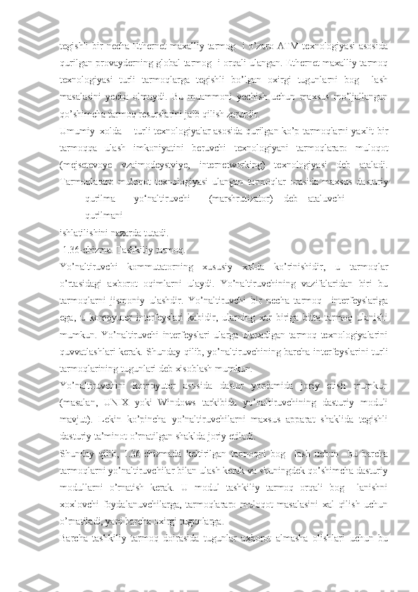 tegishli   bir   necha  Ethernet  maxalliy  tarmog   i   o’zaro  ATM  texnologiyasi  asosida
qurilgan provayderning global tarmog   i orqali ulangan. Ethernet maxalliy tarmoq
texnologiyasi   turli   tarmoqlarga   tegishli   bo’lgan   oxirgi   tugunlarni   bog     lash
masalasini   yecha   olmaydi.   Bu   muammoni   yechish   uchun   maxsus   mo’ljallangan
qo’shimcha tarmoq resurslarini jalb qilish zarurdir.
Umumiy  xolda turli texnologiyalar asosida qurilgan ko’p tarmoqlarni yaxlit bir
tarmoqqa   ulash   imkoniyatini   beruvchi   texnologiyani   tarmoqlararo   muloqot
(mejsetevoye   vzaimodeystviye,   internetworking)   texnologiyasi   deb   ataladi.
Tarmoqlararo   muloqot   texnologiyasi   ulangan   tarmoqlar   orasida   maxsus   dasturiy
qurilma yо‘naltiruvchi (marshrutizator) deb ataluvchi
qurilmani
ishlatilishini nazarda tutadi.
 1.36-chizma. Tashkiliy tarmoq.
Yo’naltiruvchi   kommutatorning   xususiy   xolda   ko’rinishidir,   u   tarmoqlar
o’rtasidagi   axborot   oqimlarni   ulaydi.   Yo’naltiruvchining   vazifalaridan   biri   bu
tarmoqlarni   jismoniy   ulashdir.   Yo’naltiruvchi   bir   necha   tarmoq     interfeyslariga
ega,   u   kompyuter   interfeyslari   kabidir,   ularning   xar   biriga   bitta   tarmoq   ulanishi
mumkun.   Yo’naltiruvchi   interfeyslari   ularga   ulanadigan   tarmoq   texnologiyalarini
quvvatlashlari kerak. Shunday qilib, yo’naltiruvchining barcha interfeyslarini turli
tarmoqlarining tugunlari deb xisoblash mumkun.
Yo’naltiruvchini   kompyuter   asosida   dastur   yordamida   joriy   etish   mumkun
(masalan,   UNIX   yoki   Windows   tarkibida   yo’naltiruvchining   dasturiy   moduli
mavjut).   Lekin   ko’pincha   yo’naltiruvchilarni   maxsus   apparat   shaklida   tegishli
dasturiy ta’minot o’rnatilgan shaklda joriy etiladi.
Shunday   qilib,   1.36-chizmada   keltirilgan   tarmoqni   bog     lash   uchun     bu   barcha
tarmoqlarni yo’naltiruvchilar bilan ulash kerak va shuningdek qo’shimcha dasturiy
modullarni   o’rnatish   kerak.   U   modul   tashkiliy   tarmoq   orqali   bog     lanishni
xoxlovchi   foydalanuvchilarga,   tarmoqlararo   muloqot   masalasini   xal   qilish   uchun
o’rnatiladi, yani barcha oxirgi tugunlarga.
Barcha   tashkiliy   tarmoq   doirasida   tugunlar   axborot   almasha   olishlari   uchun   bu 