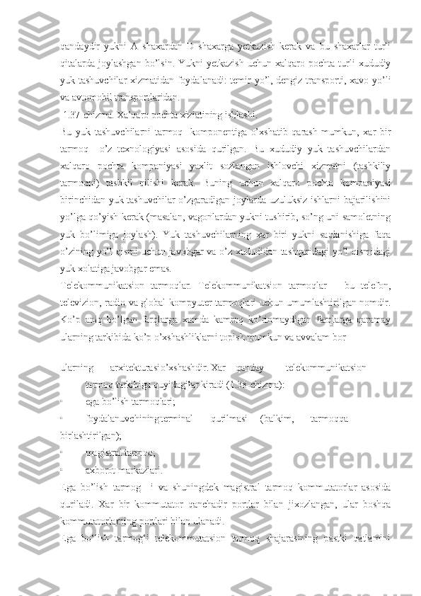 qandaydir   yukni   A   shaxardan   D   shaxarga   yetkazish   kerak   va   bu   shaxarlar   turli
qitalarda   joylashgan  bo’lsin.  Yukni  yetkazish  uchun  xalqaro  pochta  turli   xududiy
yuk tashuvchilar xizmatidan foydalanadi: temir yo’l, dengiz transporti, xavo yo’li
va avtomobil transportlaridan.
 1.37-chizma. Xalqaro pochta xiziatining ishlashi.
Bu   yuk   tashuvchilarni   tarmoq-   komponentiga   o’xshatib   qarash   mumkun,   xar   bir
tarmoq     o’z   texnologiyasi   asosida   qurilgan.   Bu   xududiy   yuk   tashuvchilardan
xalqaro   pochta   kompaniyasi   yaxlit   sozlangan   ishlovchi   xizmatni   (tashkiliy
tarmoqni)   tashkil   qilishi   kerak.   Buning   uchun   xalqaro   pochta   kompaniyasi
birinchidan yuk tashuvchilar  o’zgaradigan joylarda uzuluksiz ishlarni bajarilishini
yo’lga qo’yish kerak (masalan, vagonlardan yukni tushirib, so’ng uni samoletning
yuk   bo’limiga   joylash).   Yuk   tashuvchilarning   xar   biri   yukni   saqlanishiga   faqa
o’zining yo’l qismi uchun javobgar va o’z xududidan tashqaridagi yo’l qismidagi
yuk xolatiga javobgar emas.
Telekommunikatsion   tarmoqlar.   Telekommunikatsion   tarmoqlar   –   bu   telefon,
televizion, radio va global kompyuter tarmoqlari uchun umumlashtirilgan nomdir.
Ko’p   aniq   bo’lgan   farqlarga   xamda   kamroq   ko’rinmaydigan   farqlarga   qaramay
ularning tarkibida ko’p o’xshashliklarni topish mumkun va avvalam bor
 
ularning arxitekturasi o’xshashdir. Xar qanday telekommunikatsion
tarmoq tarkibiga quyidagilar kiradi (1.38-chizma):
• ega bo’lish tarmoqlari;
• foydalanuvchining terminal qurilmasi (balkim, tarmoqqa
birlashtirilgan);
• magistral tarmoq;
• axborot markazlari.
Ega   bo’lish   tarmog     i   va   shuningdek   magistral   tarmoq   kommutatorlar   asosida
quriladi.   Xar   bir   kommutator   qanchadir   portlar   bilan   jixozlangan,   ular   boshqa
kommutatorlarning portlari bilan ulanadi.
Ega   bо‘lish   tarmog‘i   telekommutatsion   tarmoq   shajarasining   pastki   qatlamini 