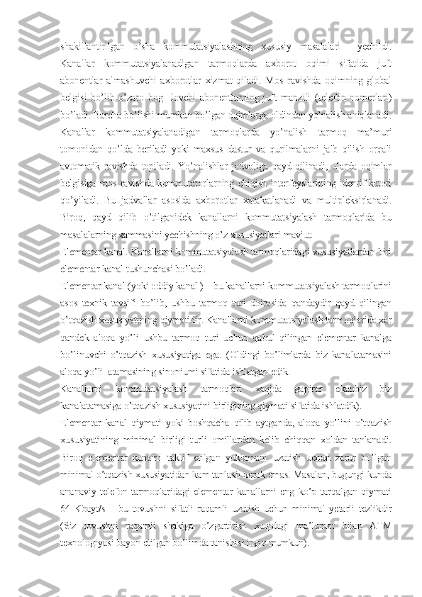 shakillantirilgan   o’sha   kommutatsiyalashning   xususiy   masalalari     yechildi.
Kanallar   kommutatsiyalanadigan   tarmoqlarda   axborot   oqimi   sifatida   juft
abonentlar   almashuvchi   axborotlar   xizmat   qiladi.   Mos   ravishda   oqimning   global
belgisi   bo’lib   o’zaro   bog     lovchi   abonentlarning   juft   manzili   (telefon   nomerlari)
bo’ladi. Barcha bo’lishi mumkun bo’lgan oqimlarga oldindan yo’nalish aniqlanadi.
Kanallar   kommutatsiyalanadigan   tarmoqlarda   yo’nalish   tarmoq   ma’muri
tomonidan   qo’lda   beriladi   yoki   maxsus   dastur   va   qurilmalarni   jalb   qilish   orqali
avtomatik   ravishda   topiladi.   Yo’nalishlar   jadvaliga   qayd   qilinadi,   ularda   oqimlar
belgisiga   mos   ravishda   kommutatorlarning   chiqish   interfeyslarining   identifikatori
qo’yiladi.   Bu   jadvallar   asosida   axborotlar   xarakatlanadi   va   multipleksirlanadi.
Biroq,   qayd   qilib   o’tilganidek   kanallarni   kommutatsiyalash   tarmoqlarida   bu
masalalarning xammasini yechishning o’z xususiyatlari mavjut.
Elementar kanal. Kanallarni kommutatsiyalash tarmoqlaridagi xususiyatlardan biri
elementar kanal tushunchasi bo’ladi.
Elementar kanal (yoki oddiy kanal ) – bu kanallarni kommutatsiyalash tarmoqlarini
asos   texnik   tavsifi   bo’lib,   ushbu   tarmoq   turi   doirasida   qandaydir   qayd   qilingan
o’tqazish xususiyatining qiymatidir. Kanallarni kommutatsiyalash tarmoqlarida xar
qandek   aloqa   yo’li   ushbu   tarmoq   turi   uchun   qabul   qilingan   elementar   kanalga
bo’linuvchi   o’tqazish   xususiyatiga   ega.   (Oldingi   bo’limlarda   biz   kanalatamasini
aloqa yo’li  atamasining sinoniumi sifatida ishlatgan edik.
Kanallarni   kommutatsiyalash   tarmoqlari   xaqida   gapirar   ekanbiz   biz
kanalatamasiga o’tqazish xususiyatini birligining qiymati sifatida ishlatdik).
Elementar   kanal   qiymati   yoki   boshqacha   qilib   aytganda,   aloqa   yo’lini   o’tqazish
xususiyatining   minimal   birligi   turli   omillardan   kelib   chiqqan   xoldan   tanlanadi.
Biroq   elementar   kanalni   taklif   etilgan   yuklamani   uzatish   uchun   zarur   bo’lgan
minimal o’tqazish xususiyatidan kam tanlash kerak emas. Masalan, bugungi kunda
ananaviy   telefon   tarmoqlaridagi   elementar   kanallarni   eng   ko’p   tarqalgan   qiymati
64   Kbayt/s   –   bu   tovushni   sifatli   raqamli   uzatish   uchun   minimal   yetarli   tezlikdir
(Siz   tovushni   raqamli   shaklga   o’zgartirish   xaqidagi   ma’lumot   bilan   ATM
texnologiyasi bayon etilgan bo’limda tanishishingiz mumkun). 