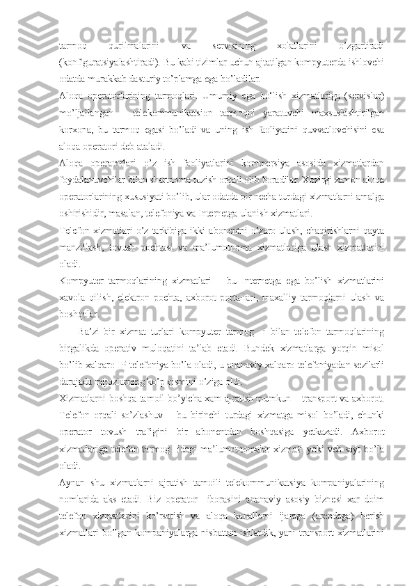 tarmoq   qurilmalarini   va   servisining   xolatlarini   o’zgartiradi
(konfiguratsiyalashtiradi). Bu kabi tizimlar uchun ajtatilgan kompyuterda ishlovchi
odatda murakkab dasturiy to’plamga ega bo’ladilar.
Aloqa   operatorlarining   tarmoqlari.   Umumiy   ega   bо‘lish   xizmatlariga   (servislar)
mo’ljallangan telekommunikatsion   tarmoqni   yaratuvchi   maxsuslashtirilgan
korxona,   bu   tarmoq   egasi   bo’ladi   va   uning   ish   faoliyatini   quvvatlovchisini   esa
aloqa operatori deb ataladi.
Aloqa   operatorlari   o’z   ish   faoliyatlarini   kommersiya   asosida   xizmatlardan
foydalanuvchilar bilan shartnoma tuzish orqali olib boradilar. Xozirgi zamon aloqa
operatorlarining xususiyati bo’lib, ular odatda bir necha turdagi xizmatlarni amalga
oshirishidir, masalan, telefoniya va Internetga ulanish xizmatlari.
Telefon   xizmatlari   o’z   tarkibiga   ikki   abonentni   o’zaro   ulash,   chaqirishlarni   qayta
manzillash,   tovush   pochtasi   va   ma’lumotnoma   xizmatlariga   ulash   xizmatlarini
oladi.
Kompyuter   tarmoqlarining   xizmatlari   –   bu   Internetga   ega   bo’lish   xizmatlarini
xavola   qilish,   elektron   pochta,   axborot   portallari,   maxalliy   tarmoqlarni   ulash   va
boshqalar.
        Ba’zi   bir   xizmat   turlari   kompyuter   tarmog     i   bilan   telefon   tarmoqlarining
birgalikda   operativ   muloqatini   ta’lab   etadi.   Bundek   xizmatlarga   yorqin   misol
bo’lib xalqaro IP-telefoniya bo’la oladi, u ananaviy xalqaro telefoniyadan sezilarli
darajada mijozlarning ko’p qismini o’ziga oldi.
Xizmatlarni boshqa tamoil bo’yicha xam ajratish mumkun – transport va axborot.
Telefon   orqali   so’zlashuv   –   bu   birinchi   turdagi   xizmatga   misol   bo’ladi,   chunki
operator   tovush   trafigini   bir   abonentdan   boshqasiga   yetkazadi.   Axborot
xizmatlariga   telefon   tarmog     idagi   ma’lumotnomalar   xizmati   yoki   veb-sayt   bo’la
oladi.
Aynan   shu   xizmatlarni   ajratish   tamoili   telekommunikatsiya   kompaniyalarining
nomlarida   aks   etadi.   Biz   operator     iborasini   ananaviy   asosiy   biznesi   xar   doim
telefon   xizmatlarini   ko’rsatish   va   aloqa   kanallarni   ijaraga   (arendaga)   berish
xizmatlari  bo’lgan kompaniyalarga nisbattan ishlatdik, yani transport xizmatlarini 