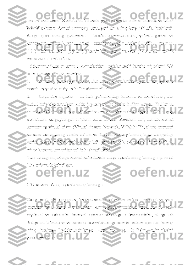 amalga oshiruvchi. Xizmatlarni beruvchi yoki provayder nomlar Internet va uning
WWW   axborot   xizmati   ommaviy   tarqalganidan   so’ng   keng   ishlatila   boshlandi.
Aloqa   operatorining   qurilmalari   –   telefon   kommutatorlari,   yo’naltirgichlar   va
kompyuter   tarmoq   kommutatorlari   operator   mavjut   nuqtalar   (Point   of   Presence,
POP)   deb   ataluvchi   joyda   joylashtiriladi,   yani   maxsus   jixozlangan   texnik
markazdan iborat bo’ladi.
Telekommunikatsion   tarmoq   xizmatlaridan   foydalanuvchi   barcha   mijozlarni   ikki
katta guruxga ajratish mumkun.
1. Ommaviy (shaxsiy) mijozlar, ular uchun xizmatlardan foydalanish joyi ko’p
qavatli uy yoki xususiy uy bo’lib xizmat qiladi.
2. Korporativ   mijozlar   –   bu   turli   yo’nalishdagi   korxona   va   tashkilotlar,   ular
xudud   bo’yicha   tarqalgan   xolda   joylashgan   bir   necha   bo’lim   xamda   filiallar   va
shuningdek ko’pincha uyda ishlovchi xizmatchilardan tashkil topgan bo’lib, ularga
xizmatlarni   kengaytirilgan   to’plami   zarur   bo’ladi.   Avvalam   bor,   bundek   xizmat
tarmoqning   virtual   qismi   (Virtual   Private   Network,   VPN)   bo’lib,   aloqa   operatori
korxona  uchun uning barcha  bo’lim  va filiallari  xususiy  tarmoq bilan ulanganligi
xaqida   tasavvur   (illyuziya)   xosil   qiladi,   yani   mijoz-korxonaga   to’liq   tegishli   va
mijoz-korxona tomonidan to’liq boshqariluvchi.
Turli turdagi mijozlarga xizmat ko’rsatuvchi aloqa operatorining tarmog  iga misol
1.39-chizmada keltirilgan.
 
 
1.39-chizma. Aloqa operatorining tarmog  i.
Oxirgi   vaqtlarda   korporativ   foydlanuvchilar   ko’pincha   nafaqat   transport   va   yana
operatorning   axborot   xizmatlaridan   xam   foydalanmoqdalar,   masalan,   o’z   veb-
saytlarini   va   axborotlar   bazasini   operator   xududiga   o’tkazmoqdalar,   ularga   ish
faoliyatini   ta’minlash   va   korxona   xizmatchilariga   xamda   balkim   operator   tarmog
ining   boshqa   foydalanuvchilariga   xam   tez   ega   bo’lishni   ta’minlashni
yuuklamoqdalar. 