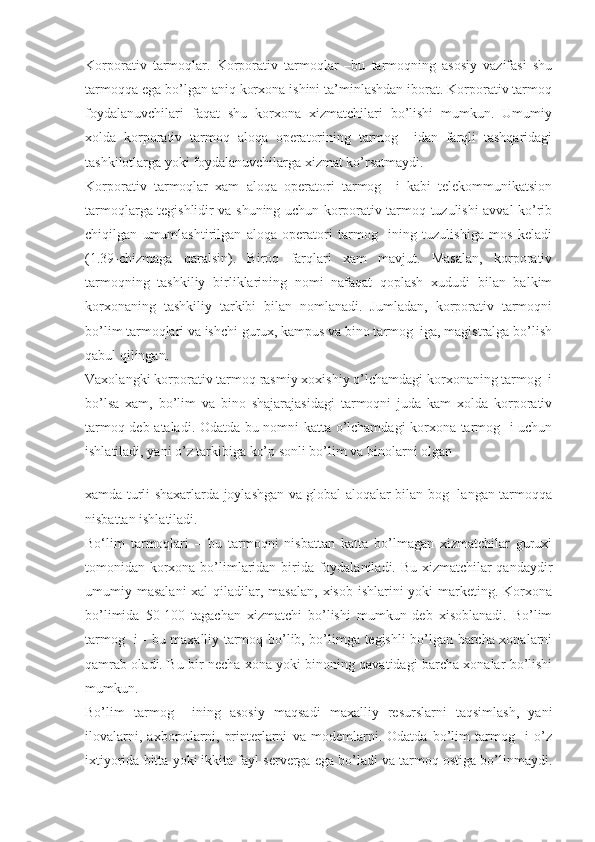 Korporativ   tarmoqlar.   Korporativ   tarmoqlar   –bu   tarmoqning   asosiy   vazifasi   shu
tarmoqqa ega bo’lgan aniq korxona ishini ta’minlashdan iborat. Korporativ tarmoq
foydalanuvchilari   faqat   shu   korxona   xizmatchilari   bo’lishi   mumkun.   Umumiy
xolda   korporativ   tarmoq   aloqa   operatorining   tarmog     idan   farqli   tashqaridagi
tashkilotlarga yoki foydalanuvchilarga xizmat ko’rsatmaydi.
Korporativ   tarmoqlar   xam   aloqa   operatori   tarmog     i   kabi   telekommunikatsion
tarmoqlarga tegishlidir va shuning uchun korporativ tarmoq tuzulishi avval ko’rib
chiqilgan   umumlashtirilgan   aloqa   operatori   tarmog     ining   tuzulishiga   mos   keladi
(1.39-chizmaga   qaralsin).   Biroq   farqlari   xam   mavjut.   Masalan,   korporativ
tarmoqning   tashkiliy   birliklarining   nomi   nafaqat   qoplash   xududi   bilan   balkim
korxonaning   tashkiliy   tarkibi   bilan   nomlanadi.   Jumladan,   korporativ   tarmoqni
bo’lim tarmoqlari va ishchi gurux, kampus va bino tarmog  iga, magistralga bo’lish
qabul qilingan.
Vaxolangki korporativ tarmoq rasmiy xoxishiy o’lchamdagi korxonaning tarmog  i
bo’lsa   xam,   bo’lim   va   bino   shajarajasidagi   tarmoqni   juda   kam   xolda   korporativ
tarmoq deb ataladi. Odatda bu nomni katta o’lchamdagi korxona tarmog   i uchun
ishlatiladi, yani o’z tarkibiga ko’p sonli bo’lim va binolarni olgan
 
xamda turli shaxarlarda joylashgan va global aloqalar bilan bog   langan tarmoqqa
nisbattan ishlatiladi.
Bо‘lim   tarmoqlari   –   bu   tarmoqni   nisbattan   katta   bo’lmagan   xizmatchilar   guruxi
tomonidan korxona bo’limlaridan birida foydalaniladi. Bu xizmatchilar qandaydir
umumiy masalani  xal  qiladilar, masalan,  xisob ishlarini  yoki  marketing. Korxona
bo’limida   50-100   tagachan   xizmatchi   bo’lishi   mumkun   deb   xisoblanadi.   Bo’lim
tarmog   i - bu maxalliy tarmoq bo’lib, bo’limga tegishli bo’lgan barcha xonalarni
qamrab oladi. Bu bir necha xona yoki binoning qavatidagi barcha xonalar bo’lishi
mumkun.
Bo’lim   tarmog     ining   asosiy   maqsadi   maxalliy   resurslarni   taqsimlash,   yani
ilovalarni,   axborotlarni,   printerlarni   va   modemlarni.   Odatda   bo’lim   tarmog     i   o’z
ixtiyorida bitta yoki ikkita fayl serverga ega bo’ladi va tarmoq ostiga bo’linmaydi. 