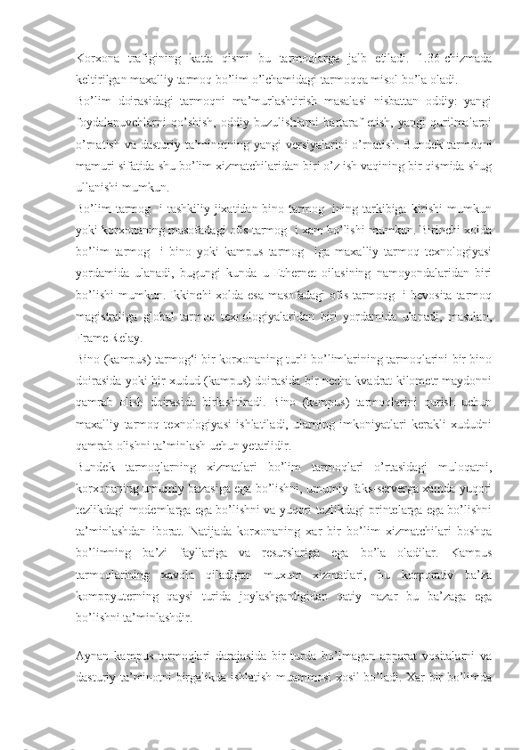 Korxona   trafigining   katta   qismi   bu   tarmoqlarga   jalb   etiladi.   1.36-chizmada
keltirilgan maxalliy tarmoq bo’lim o’lchamidagi tarmoqqa misol bo’la oladi.
Bo’lim   doirasidagi   tarmoqni   ma’murlashtirish   masalasi   nisbattan   oddiy:   yangi
foydalanuvchlarni   qo’shish,   oddiy   buzulishlarni   bartaraf   etish,   yangi   qurilmalarni
o’rnatish va dasturiy ta’minotning yangi  versiyalarini  o’rnatish. Bundek tarmoqni
mamuri sifatida shu bo’lim xizmatchilaridan biri o’z ish vaqining bir qismida shug
ullanishi mumkun.
Bo’lim tarmog   i tashkiliy jixatidan bino tarmog   ining tarkibiga kirishi  mumkun
yoki korxonaning masofadagi ofis tarmog  i xam bo’lishi mumkun. Birinchi xolda
bo’lim   tarmog     i   bino   yoki   kampus   tarmog     iga   maxalliy   tarmoq   texnologiyasi
yordamida   ulanadi,   bugungi   kunda   u   Ethernet   oilasining   namoyondalaridan   biri
bo’lishi  mumkun. Ikkinchi  xolda esa masofadagi  ofis tarmoqg   i  bevosita tarmoq
magistraliga   global   tarmoq   texnologiyalaridan   biri   yordamida   ulanadi,   masalan,
Frame Relay.
Bino (kampus) tarmog‘i bir korxonaning turli bo’limlarining tarmoqlarini bir bino
doirasida yoki bir xudud (kampus) doirasida bir necha kvadrat kilometr maydonni
qamrab   olish   doirasida   birlashtiradi.   Bino   (kampus)   tarmoqlarini   qurish   uchun
maxalliy   tarmoq   texnologiyasi   ishlatiladi,   ularning   imkoniyatlari   kerakli   xududni
qamrab olishni ta’minlash uchun yetarlidir.
Bundek   tarmoqlarning   xizmatlari   bo’lim   tarmoqlari   o’rtasidagi   muloqatni,
korxonaning umumiy bazasiga ega bo’lishni, umumiy faks-serverga xamda yuqori
tezlikdagi modemlarga ega bo’lishni va yuqori tezlikdagi printelarga ega bo’lishni
ta’minlashdan   iborat.   Natijada   korxonaning   xar   bir   bo’lim   xizmatchilari   boshqa
bo’limning   ba’zi   fayllariga   va   resurslariga   ega   bo’la   oladilar.   Kampus
tarmoqlarining   xavola   qiladigan   muxum   xizmatlari,   bu   korporativ   ba’za
komppyuterning   qaysi   turida   joylashganligidan   qatiy   nazar   bu   ba’zaga   ega
bo’lishni ta’minlashdir.
 
Aynan   kampus   tarmoqlari   darajasida   bir   turda   bo’lmagan   apparat   vositalarni   va
dasturiy ta’minotni birgalikda ishlatish muammosi xosil bo’ladi. Xar bir bo’limda 