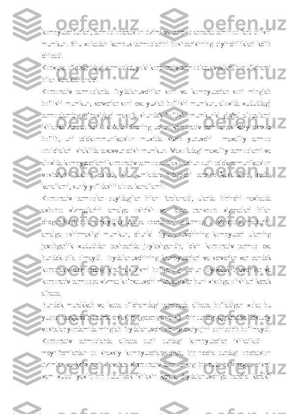 kompyuter turlari, tarmoq operatsion tizimi va tarmoq apparat taminoti farq qilishi
mumkun.   Shu   xolatdan   kampus   tarmoqlarini   boshqarishning   qiyinchiliklari   kelib
chiqadi.
Korxona о‘lchamidagi tarmoqlar, yoki korporativ tarmoqlar, avvalam bor o’lchami
bilan xarakterlanadi.
Korporativ   tarmoqlarda   foydalanuvchilar   soni   va   kompyuterlar   soni   minglab
bo’lishi   mumkun,   serverlar   soni   esa   yuzlab   bo’lishi   mumkun,   aloxida   xududdagi
tarmoqlarning   o’rtasidagi   masofa   shundek   bo’lishi   mumkunki   global   aloqalarni
ishlatish zarurat  bo’lib qoladi. Shuning uchun korporativ tarmoq tashkiliy tarmoq
bo’lib,   uni   telekommunikatsion   muxitda   suzib   yuruvchi     maxalliy   tarmoq
orolchalari   shaklida tasavvur etish mumkun. Masofadagi maxalliy tarmoqlarni va
aloxida kompyuterlarni korporativ tarmoqqa ulash uchun turli telekommunikatsion
vositalarni   tadbiq   etiladi,   shu   jumladan   birlamchi   tarmoq   kanallarini,   radio
kanallarni, suniy yo’ldashli aloqa kanallarni.
Korporativ   tarmoqlar   quyidagilar   bilan   farqlanadi,   ularda   birinchi   navbatda
axborot   xizmatlarini   amalga   oshrish   va   faqat   transport   xizmatlari   bilan
chegaralanib qola olmaydilar. Aloqa operatorining tarmog   i  axborot  xizmatlarini
amalga   oshirmasligi   mumkun,   chunki   foydalanuvchining   kompyuteri   ularning
javobgarlik   xududidan   tashqarida   joylashgandir,   lekin   korporativ   tarmoq   esa
bundek   qila   olmaydi.   Foydalanuvchining   kompyuterlari   va   serverlar   xar   qandek
korporativ   tarmoqning   ajralmas   qismi   bo’lganligi   uchun   loyixalashtiruvchilar   va
korporativ tarmoqqa xizmat ko’rsatuvchi mutaxasislar buni xisobga olishlari kerak
albatta.
Bundek   murakkab   va   katta   o’lchamdagi   tarmoqda   albatta   bo’ladigan   xolat   bu
yuqori darajada bir turda emasligi (geterogennost) - bir turdagi apparat va dasturiy
vositalar yordamida minglab foydalanuvchilarning extiyojini qoniqtirib bo’lmaydi.
Korporativ   tarmoqlarda   albatta   turli   turdagi   kompyuterlar   ishlatiladi   –
meynfremlardan   to   shaxsiy   kompyuterlargachan,   bir   necha   turdagi   operatsion
tizimlar   va   ko’p   turli   ilovalar.   Korporativ   tarmoqning   bir   tuda   bo’lmagan   qismi
xam   xuddi   yaxlit   bir   butundek   ishlashi   kerak,   foydalanuvchiga   barcha   kerakli 