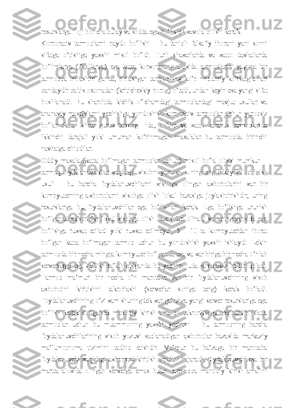 resurslarga iloji boricha qulay va sodda ega bo’lishni xavola qilishi kerak.
Korporativ   tarmoqlarni   paydo   bo’lishi   –   bu   taniqli   falsafiy   iborani   yani   sonni
sifatga   o’tishiga   yaxshi   misol   bo’ldi.   Turli   shaxarlarda   va   xatto   davlatlarda
bo’limlarga   (filiallarga)   ega   katta   korxonaning   aloxida   tarmoqlarini   yagona   bir
tarmoqqa   birlashtirilganda,   birlashgan   tarmoqning   ko’p   miqdoriy   ko’rsatgichlari
qandaydir qaltis ostonadan (kriticheskiy porog) o’tadi, undan keyin esa yangi sifat
boshlanadi.   Bu   sharoitda   kichik   o’lchamdagi   tarmoqlardagi   mavjut   usullar   va
ananaviy   masalalarni   yechishga   yondoshish   korporativ   tarmoqlar   uchun   yaroqsiz
bo’lar   ekan.   Ishchi   gurux   tarmog     ida,   bo’lim   va   xatto   kampus   tarmoqlarida
ikkinchi   darajali   yoki   umuman   ko’rinmagan   masalalar   bu   tarmoqda   birinchi
navbatga chiqdilar.
Oddiy   masala   (katta   bo’lmagan   tarmoqlar   uchun)   misol   bo’la   olishi   mumkun   –
tarmoq   foydalanuvchilar   xaqidagi   xisobni   yuritish.   Uning   eng   oddiy   xal   qilinish
usuli   –   bu   barcha   foydalanuvchilarni   xisobga   olingan   axborotlarini   xar   bir
kompyuterning   axborotlarni   xisobga   olish   lokal   bazasiga   joylashtirishdir,   uning
resurslariga   bu   foydalanuvchilar   ega   bo’lishlari   kerak.   Ega   bo’lishga   urunish
bo’lganda   axborotlar   lokal   xisobga   olish   bazasidan   olinadi   va   uning   asosida   ega
bo’lishga   ruxsat   etiladi   yoki   ruxsat   etilmaydi.   5   –   10   ta   kompyuterdan   iborat
bo’lgan   katta   bo’lmagan   tarmoq   uchun   bu   yondoshish   yaxshi   ishlaydi.   Lekin
tarmoqda bir necha mingta kompyuter bo’lganda esa va xar biriga bir necha o’nlab
serverlarga   ega   bo’lish   ta’lab   etilganda   bu   yechim   juda   samarasiz   bo’lib   qoladi.
Tarmoq   ma’muri   bir   necha   o’n   marotaba   xar   bir   foydalanuvchining   xisob
axborotini   kiritishni   takrorlashi   (serverlar   soniga   teng)   kerak   bo’ladi.
Foydalanuvchining o’zi xam shuningdek xar gal unga yangi server resurslariga ega
bo’lish   kerak   bo’lganda   mantiqiy   kirish   amalini   takrorlashga   majburdir.   Katta
tarmoqlar   uchun   bu   muammoning   yaxshi   yechimi   –   bu   tarmoqning   barcha
foydalanuvchilarining   xisob   yozuvi   saqlanadigan   axborotlar   bazasida   markaziy
ma’lumotnoma   tizimini   tadbiq   etishdir.   Ma’mur   bu   ba’zaga   bir   marotaba
foydalanuvchi   xaqidagi   axborotni   kiritish   amalini   bajaradi,   foydalanuvchi   esa   bir
martta   aloxida   olingan   serverga   emas   butun   tarmoqqa   mantiqiy   kirish   amalini 