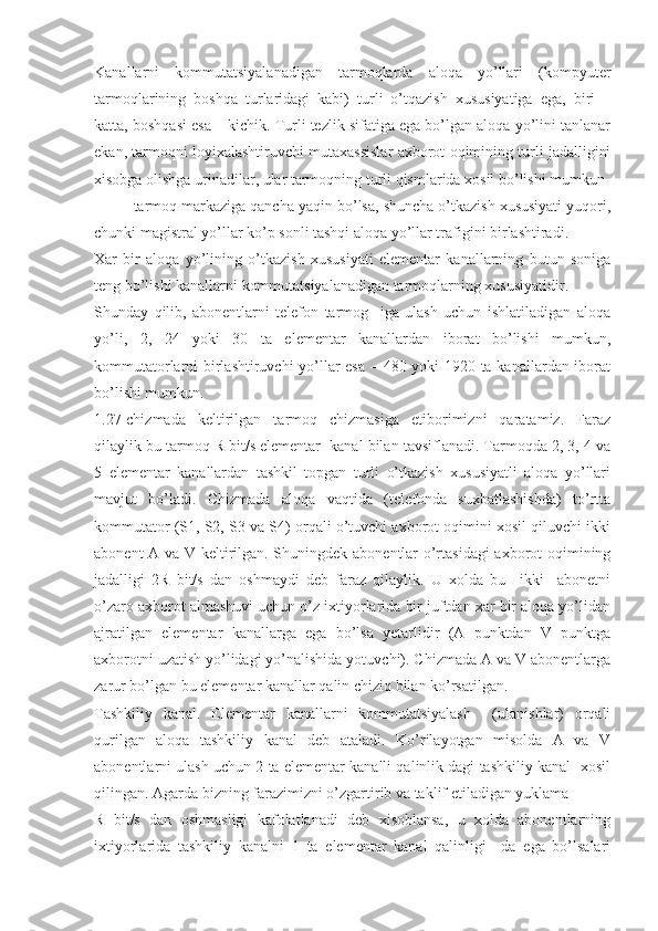 Kanallarni   kommutatsiyalanadigan   tarmoqlarda   aloqa   yo’llari   (kompyuter
tarmoqlarining   boshqa   turlaridagi   kabi)   turli   o’tqazish   xususiyatiga   ega,   biri   –
katta, boshqasi esa – kichik. Turli tezlik sifatiga ega bo’lgan aloqa yo’lini tanlanar
ekan, tarmoqni loyixalashtiruvchi mutaxassislar axborot oqimining turli jadalligini
xisobga olishga urinadilar, ular tarmoqning turli qismlarida xosil bo’lishi mumkun
– tarmoq markaziga qancha yaqin bo’lsa, shuncha o’tkazish xususiyati yuqori,
chunki magistral yo’llar ko’p sonli tashqi aloqa yo’llar trafigini birlashtiradi.
Xar   bir   aloqa   yo’lining   o’tkazish   xususiyati   elementar   kanallarning   butun   soniga
teng bo’lishi kanallarni kommutatsiyalanadigan tarmoqlarning xususiyatidir.
Shunday   qilib,   abonentlarni   telefon   tarmog     iga   ulash   uchun   ishlatiladigan   aloqa
yo’li,   2,   24   yoki   30   ta   elementar   kanallardan   iborat   bo’lishi   mumkun,
kommutatorlarni birlashtiruvchi yo’llar esa – 480 yoki 1920 ta kanallardan iborat
bo’lishi mumkun.
1.27-chizmada   keltirilgan   tarmoq   chizmasiga   etiborimizni   qaratamiz.   Faraz
qilaylik bu tarmoq R bit/s elementar  kanal bilan tavsiflanadi. Tarmoqda 2, 3, 4 va
5   elementar   kanallardan   tashkil   topgan   turli   o’tkazish   xususiyatli   aloqa   yo’llari
mavjut   bo’ladi.   Chizmada   aloqa   vaqtida   (telefonda   suxbatlashishda)   to’rtta
kommutator (S1, S2, S3 va S4) orqali o’tuvchi axborot oqimini xosil qiluvchi ikki
abonent A va V keltirilgan. Shuningdek abonentlar o’rtasidagi  axborot oqimining
jadalligi   2R   bit/s   dan   oshmaydi   deb   faraz   qilaylik.   U   xolda   bu     ikki     abonetni
o’zaro axborot almashuvi uchun o’z ixtiyorlarida bir juftdan xar bir aloqa yo’lidan
ajratilgan   elementar   kanallarga   ega   bo’lsa   yetarlidir   (A   punktdan   V   punktga
axborotni uzatish yo’lidagi yo’nalishida yotuvchi). Chizmada A va V abonentlarga
zarur bo’lgan bu elementar kanallar qalin chiziq bilan ko’rsatilgan.
Tashkiliy   kanal.   Elementar   kanallarni   kommutatsiyalash     (ulanishlar)   orqali
qurilgan   aloqa   tashkiliy   kanal   deb   ataladi.   Ko’rilayotgan   misolda   A   va   V
abonentlarni ulash uchun 2 ta elementar kanalli qalinlik dagi tashkiliy kanal  xosil
qilingan. Agarda bizning farazimizni o’zgartirib va taklif etiladigan yuklama
R   bit/s   dan   oshmasligi   kafolatlanadi   deb   xisoblansa,   u   xolda   abonentlarning
ixtiyorlarida   tashkiliy   kanalni   1   ta   elementar   kanal   qalinligi     da   ega   bo’lsalari 