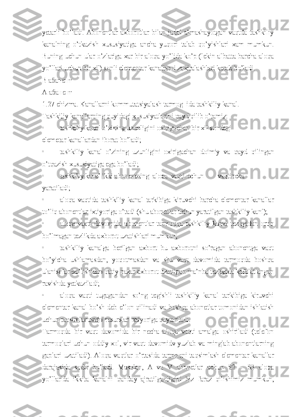 yetarli   bo’ladi.   Abonentlar   axborotlar   bilan   jadal   almashayotgan   vaqtda   tashkiliy
kanalning   o’tkazish   xususiyatiga   ancha   yuqori   talab   qo’yishlari   xam   mumkun.
Buning uchun ular o’zlariga xar bir aloqa yo’lida ko’p (lekin albatta barcha aloqa
yo’llari uchun bir xil) sonli elementar kanallarni zaxiralashlari kerak bo’ladi.
В абанент
А абанент
1.27-chizma. Kanallarni kommutatsiyalash tarmog  ida tashkiliy kanal.
Tashkiliy kanallarning quyidagi xususiyatlarini qayd qilib o’tamiz:
• tashkiliy kanal o’zining uzunligini oxirigachan bir xil sondagi
elemetar kanallardan iborat bo’ladi;
• tashkiliy  kanal  o’zining  uzunligini  oxirigachan doimiy   va   qayd   qilingan
o’tqazish xususiyatiga ega bo’ladi;
• tashkiliy kanal ikki abonentning  aloqa  vaqti uchun vaqtincha
yaratiladi;
• aloqa   vaqtida   tashkiliy   kanal   tarkibiga   kiruvchi   barcha   elementar   kanallar
to’liq abonentlar ixtiyoriga o’tadi (shu abonetlar uchun yaratilgan tashkiliy kanl);
• aloqa   vaqti   davomida   abonentlar   tarmoqqa   tashkiliy   kanal   tezligidan   ortiq
bo’lmagan tezlikda axborot uzatishlari mumkun;
• tashkiliy   kanalga   berilgan   axbort   bu   axborotni   so’ragan   abonentga   vaqt
bo’yicha   ushlamasdan,   yoqotmasdan   va   shu   vaqt   davomida   tarmoqda   boshqa
ulanishlar bo’lishidan qatiy nazar axborot uzatilgan ma’nba tezligida kafolatlangan
ravishda yetkaziladi;
• aloqa   vaqti   tugagandan   so’ng   tegishli   tashkiliy   kanal   tarkibiga   kiruvchi
elementar kanal  bo’sh deb e’lon qilinadi va boshqa abonetlar tomonidan ishlatish
uchun taqsimlanuvchi resurslar ixtiyoriga qaytariladi.
Tarmoqda   bir   vaqt   davomida   bir   necha   aloqa   vaqti   amalga   oshiriladi   (telefon
tarmoqlari uchun oddiy xol, vir vaqt davomidv yuzlab va minglab abonentlarning
gaplari  uzatiladi). Aloqa  vaqtlar  o’rtasida   tarmoqni   taqsimlash  elementar   kanallar
darajasida   sodir   bo’ladi.   Masalan,   A   va   V   abonetlar   uchun   S2   –   S3   aloqa
yo’llarida   ikkita   kanalni   qanday   ajratilganligini   biz   faraz   qilishimiz   mumkun, 