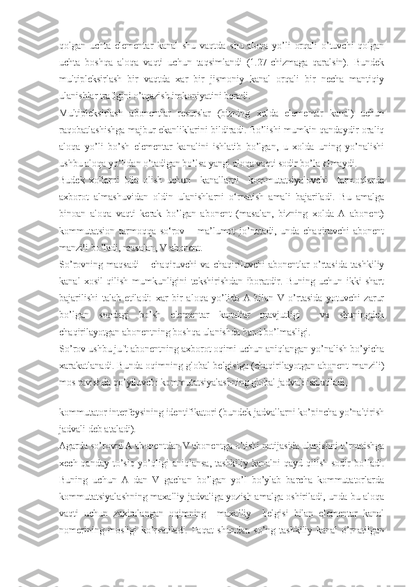 qolgan   uchta   elementar   kanal   shu   vaqtda   shu   aloqa   yo’li   orqali   o’tuvchi   qolgan
uchta   boshqa   aloqa   vaqti   uchun   taqsimlandi   (1.27-chizmaga   qaralsin).   Bundek
multipleksirlash   bir   vaqtda   xar   bir   jismoniy   kanal   orqali   bir   necha   mantiqiy
ulanishlar trafigini o’tqazish imkoniyatini beradi.
Multipleksirlash   abonentlar   resurslar   (bizning   xolda   elementar   kanal)   uchun
raqobatlashishga majbur ekanliklarini bildiradi. Bo’lishi mumkin qandaydir oraliq
aloqa   yo’li   bo’sh   elementar   kanalini   ishlatib   bo’lgan,   u   xolda   uning   yo’nalishi
ushbu aloqa yo’lidan o’tadigan bo’lsa yangi aloqa vaqti sodir bo’la olmaydi.
Budek   xollarni   bila   olish   uchun     kanallarni     kommutatsiyalovchi     tarmoqlarda
axborot   almashuvidan   oldin   ulanishlarni   о‘rnatish   amali   bajariladi.   Bu   amalga
binoan   aloqa   vaqti   kerak   bo’lgan   abonent   (masalan,   bizning   xolda   A   abonent)
kommutatsion   tarmoqqa   sо‘rov   –   ma’lumot   jo’natadi,   unda   chaqiruvchi   abonent
manzili bo’ladi, masalan, V abonent.
So’rovning   maqsadi   –   chaqiruvchi   va   chaqiriluvchi   abonentlar   o’rtasida   tashkiliy
kanal   xosil   qilish   mumkunligini   tekshirishdan   iboratdir.   Buning   uchun   ikki   shart
bajarilishi   talab   etiladi:   xar   bir   aloqa   yo’lida   A   bilan   V   o’rtasida   yotuvchi   zarur
bo’lgan   sondagi   bo’sh   elementar   kanallar   mavjutligi     va   shuningdek
chaqirilayotgan abonentning boshqa ulanishda band bo’lmasligi.
So’rov ushbu juft abonentning axborot oqimi uchun aniqlangan yo’nalish bo’yicha
xarakatlanadi. Bunda oqimning global belgisiga (chaqirilayotgan abonent manzili)
mos ravishda qo’yiluvchi kommutatsiyalashning global jadvali ishlatiladi,
 
kommutator interfeysining identifikatori (bundek jadvallarni ko’pincha yo’naltirish
jadvali deb ataladi).
Agarda so’rovni A abonentdan V abonentga o’tishi natijasida ulanishni o’rnatishga
xech qanday to’siq yo’qligi  aniqlansa,  tashkiliy kanalni  qayd qilish sodir  bo’ladi.
Buning   uchun   A   dan   V   gachan   bo’lgan   yo’l   bo’ylab   barcha   kommutatorlarda
kommutatsiyalashning maxalliy jadvaliga yozish amalga oshiriladi, unda bu aloqa
vaqti   uchun   zaxiralangan   oqimning     maxalliy     belgisi   bilan   elementar   kanal
nomerining   mosligi   ko’rsatiladi.   Faqat   shundan   so’ng   tashkiliy   kanal   o’rnatilgan 