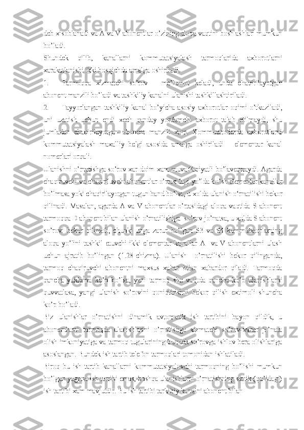 deb xisoblanadi va A va V abonentlar o’zining aloqa vaqtini boshlashlari mumkun
bo’ladi.
Shundek   qilib,   kanallarni   kommutatsiyalash   tarmoqlarida   axborotlarni
xarakatlanishi ikki bosqichda amalga oshiriladi.
1. Tarmoqqa   xizmatchi   so’rov   –   ma’lumot   keladi,   unda   chaqirilayotgan
abonent manzili bo’ladi va tashkiliy kanalni ulanishi tashkillashtiriladi.
2. Tayyorlangan   tashkiliy   kanal   bo’yicha   asosiy   axborotlar   oqimi   o’tkaziladi,
uni   uzatish   uchun   endi   xech   qanday   yordamchi   axborot   talab   etilmaydi,   shu
jumladan   chaqirilayotgan   abonent   manzili   xam.   Kommutatorlarda   axborotlarni
kommutatsiyalash   maxalliy   belgi   asosida   amalga   oshiriladi   –   elementar   kanal
nomerlari orqali.
Ulanishni o’rnatishga so’rov xar doim xam muvaffaqiyatli bo’lavermaydi. Agarda
chaqiruvchi va chaqiriluvchi abonentlar o’rtasidagi yo’lda bo’sh elementar kanallar
bo’lmasa yoki chaqirilayotgan tugun band bo’lsa, u xolda ulanish о‘rnatilishi bekor
qilinadi.   Masalan,   agarda   A   va   V   abonentlar   o’rtasidagi   aloqa   vaqtida   S  abonent
tarmoqqa D abonent bilan ulanish o’rnatilishiga  so’rov jo’natsa, u xolda S abonent
so’rovi   bekor   qilinadi,   chunki   unga   zarur   bo’lgan   S3   va   S4   kommutatorlarning
aloqa   yo’lini   tashkil   etuvchi   ikki   elementar   kanallar   A     va   V   abonentlarni   ulash
uchun   ajratib   bo’lingan   (1.28-chizma).   Ulanish     o’rnatilishi   bekor   qilinganda,
tarmoq   chaqiruvchi   abonentni   maxsus   xabar   bilan   xabardor   qiladi.   Tarmoqda
qancha   yuklama   ko’p   bo’lsa,   yani   tarmoq   shu   vaqtda   qancha   ko’p   ulanishlarni
quvvatlasa,   yangi   ulanish   so’rovini   qoniqtirishni   bekor   qilish   extimoli   shuncha
ko’p bo’ladi.
Biz   ulanishlar   o’rnatishni   dinamik   avtomatik   ish   tartibini   bayon   qildik,   u
abonentlarni   tarmoqda   ulanishlarini   o’rnatishga   xizmatchi   so’rov-xabar   jo’nata
olish imkoniyatiga va tarmoq tugularining bundek so’rovga ishlov bera olishlariga
asoslangan. Bundek ish tartib telefon tarmoqlari tomonidan ishlatiladi.
Biroq   bu   ish   tartib   kanallarni   kommutatsiyalovchi   tarmoqning   bo’lishi   mumkun
bo’lgan yagona ish tartibi emas, boshqa ulanishlarni o’rnatishning statik (qo’ldagi)
ish tartibi xam mavjutdir. Bu ish tartibi tarkibiy kanalni abonent bilan 