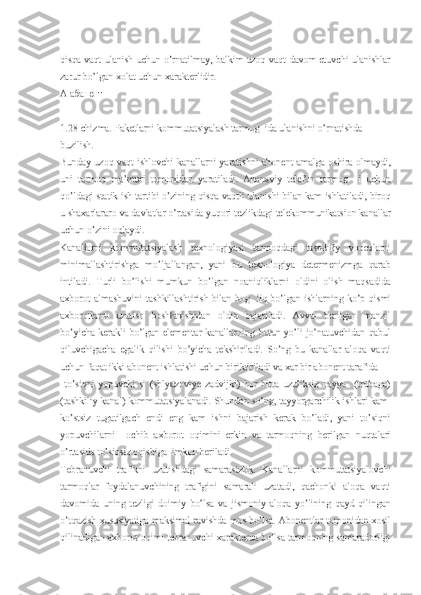  
qisqa vaqt ulanish uchun o’rnatilmay, balkim uzoq vaqt davom etuvchi ulanishlar
zarur bo’lgan xolat uchun xarakterlidir.
А абанент
1.28-chizma. Paketlarni kommutatsiyalash tarmog  ida ulanishni o’rnatishda
buzilish.
Bunday uzoq vaqt ishlovchi kanallarni yaratishni abonent amalga oshira olmaydi,
uni   tarmoq   ma’muri   tomonidan   yaratiladi.   Ananaviy   telefon   tarmog     i   uchun
qo’ldagi statik ish tartibi o’zining qisqa vaqtli ulanishi bilan kam ishlatiladi, biroq
u shaxarlararo va davlatlar o’rtasida yuqori tezlikdagi telekommunikatsion kanallar
uchun o’zini oqlaydi.
Kanallarni   kommutatsiyalash   texnologiyasi   tarmoqdagi   tasodifiy   voqealarni
minimallashtirishga   mo’ljallangan,   yani   bu   texnologiya   determenizmga   qarab
intiladi.   Turli   bo’lishi   mumkun   bo’lgan   noaniqliklarni   oldini   olish   maqsadida
axborot  almashuvini  tashkillashtirish bilan bog   liq bo’lgan ishlarning ko’p qismi
axborotlarni   uzatish   boshlanishidan   oldin   bajariladi.   Avval   berilgan   manzil
bo’yicha kerakli  bo’lgan elementar  kanallarning butun yo’li  jo’natuvchidan qabul
qiluvchigacha   egalik   qilishi   bo’yicha   tekshiriladi.   So’ng   bu   kanallar   aloqa   vaqti
uchun faqat ikki abonent ishlatishi uchun biriktiriladi va xar bir abonent tarafida
  to’siqni   yopuvchi   si   (shlyuzoviye   zadvijki)   bor   bitta   uzuliksiz   nayga     (trubaga)
(tashkiliy kanal) kommutatsiyalanadi. Shundan so’ng, tayyorgarchilik ishlari kam-
ko’stsiz   tugatilgach   endi   eng   kam   ishni   bajarish   kerak   bo’ladi,   yani   to’siqni
yopuvchilarni     ochib   axborot   oqimini   erkin   va   tarmoqning   berilgan   nuqtalari
o’rtasida to’siqsiz oqishiga  imkon beriladi.
Tebranuvchi   trafikni   uzatishdagi   samarasizlik.   Kanallarni   kommutatsiyalovchi
tarmoqlar   foydalanuvchining   trafigini   samarali   uzatadi,   qachonki   aloqa   vaqti
davomida   uning   tezligi   doimiy   bo’lsa   va   jismoniy   aloqa   yo’lining   qayd   qilingan
o’tqazish xususiyatiga maksimal ravishda mos bo’lsa. Abonentlar tomonidan xosil
qilinadigan axborot oqimi tebranuvchi xarakterda bo’lsa tarmoqning samaradorligi 