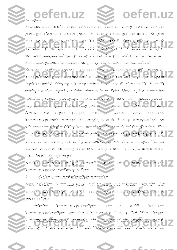 kamayadi.
Shundek   qilib,   telefon   orqali   so’zlashishlar,   odamlar   doimiy   ravishda   so’zlash
jadalligini  o’zgartirib turadilar, yani  jim  turish bilan tez  gapirish  xollari. Natijada
mos   tovush     axborot   oqimlari   notekis   bo’lib   qoladi,   demak,   axborot   uzatish
samaradorligi   kamayadi.   To’g     ri,   telefonda   so’zlashish   xolatida   bu   kamayish
sezilarsiz   darajada   bo’lganligi   tufayli,   tovush   trafigini   uzatish   uchun   kanallarni
kommutatsiyalovchi tarmoqlarni keng miqyosda ishlatish mumkun bo’ladi.
Kanallarni   kommutatsiyalashli   tarmoqning   samaradorlikni   ancha   ko’p   kamayishi
kompyuter  trafigi  deb   ataluvchi   trafikni   uzatilganda  kuzatiladi   –  yani,  kompyuter
foydalanuvchisi   ishlayotgan   kompyuterdagi   ilovalar   xosil   qilgan   trafik.   Bu   trafik
amaliy   jixatdan   deyarli   xar   doim   tebranuvchi   trafikdir.   Masalan,   Siz   Internetdan
navbatdagi saxifani yuklayotganingizda trafik tezligi keskin oshib ketadi, yuklash
tugagandan   so’ng   esa   trafik   amaliy   jixatdan   nolgachan   tushib   ketishi   mumkun.
Agarda   Siz   bayon   qilingan   Internetga   ulanish   uchun   kanallarni
kommutatsiyalovchi   tarmoqni   ishlatsangiz,   u   xolda   Sizning   kompyuteringiz   va
veb-server orasidagi tashkiliy kanal vaqtning ko’p qisimida bo’sh turib qoladi. Shu
bilan   bir   vaqtda   tarmoq   samaradorligining   bir   qismi   Sizga   biriktirilgan   bo’lib
qoladi   va   tarmoqning   boshqa   foydalanuvchilariga   xizmat   qila   olmaydi.   Tarmoq
bundek   vaqtlarda   metroning   bo’sh   eskalatoriga   o’xshab   qoladi,   u   xarakatlanadi
lekin foydali ish bajarmaydi.
Notekis   kompyuter   trafigini   samarali   uzatish   uchun   maxsus   paketlarni
kommutatsiyalash texnikasi yaratilgan.
2. Paketlar kommutatsiyalanadigan tarmoqlar.
Asosi   paketlarni   kommutatsiyalash   bo’lgan   tarmoqlar   nisbattan     yoshdir,   ular
birinchi global tarmoqlar ustida olib borilgan tajribalar natijasida 60 yillar oxirida
paydo bo’lgan.
  Paketlar   kommutatsiyalanadigan   tarmoqlar   xuddi   kanallarni
kommutatsiyalanadigan   tarmoqlar   kabi   jismoniy   aloqa   yo’llari   bilan   ulangan
kommutatorlardan   tashkil   topgandir.   Biroq   bu   tarmoqlarda   axborotlarni   uzatish
butunlay   boshqacha   amalga   oshiriladi.   Masalan,   u   axborotlarni   uzatish   uchun   bu 