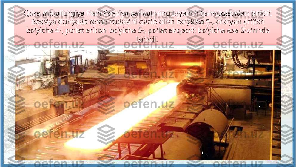 Qora metallurgiya ham Rossiya sanoatining tayanch tarmoqlaridan biridir. 
Rossiya dunyoda temir rudasini qazib olish bo‘yicha 5-, cho‘yan eritish 
bo‘yicha 4-, po‘lat eritish bo‘yicha 5-, po‘lat eksporti bo‘yicha esa 3-o‘rinda 
turadi.    