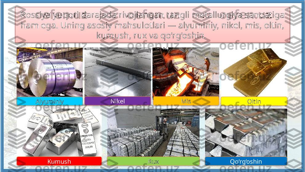 Rossiya yuqori darajada rivojlangan rangli metallurgiya sanoatiga 
ham ega. Uning asosiy mahsulotlari — alyuminiy, nikel, mis, oltin, 
kumush, rux va qo‘rg‘oshin. 
Alyuminiy Nikel Mis
Oltin
Kumush Rux Qo‘rg‘oshin          