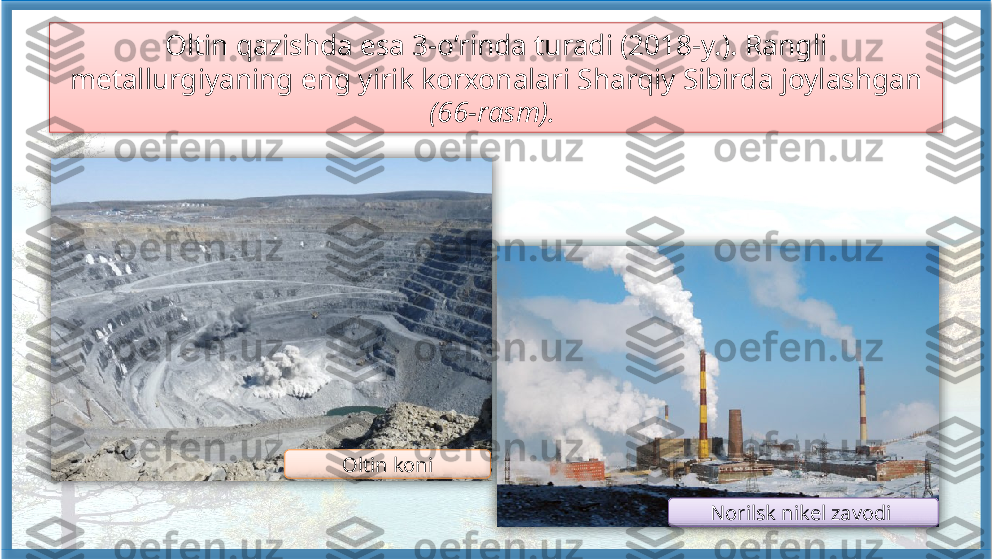 Oltin qazishda esa 3-o‘rinda turadi (2018-y.). Rangli 
metallurgiyaning eng yirik korxonalari Sharqiy Sibirda joylashgan 
(66-rasm). 
Oltin koni
Norilsk nikel zavodi        