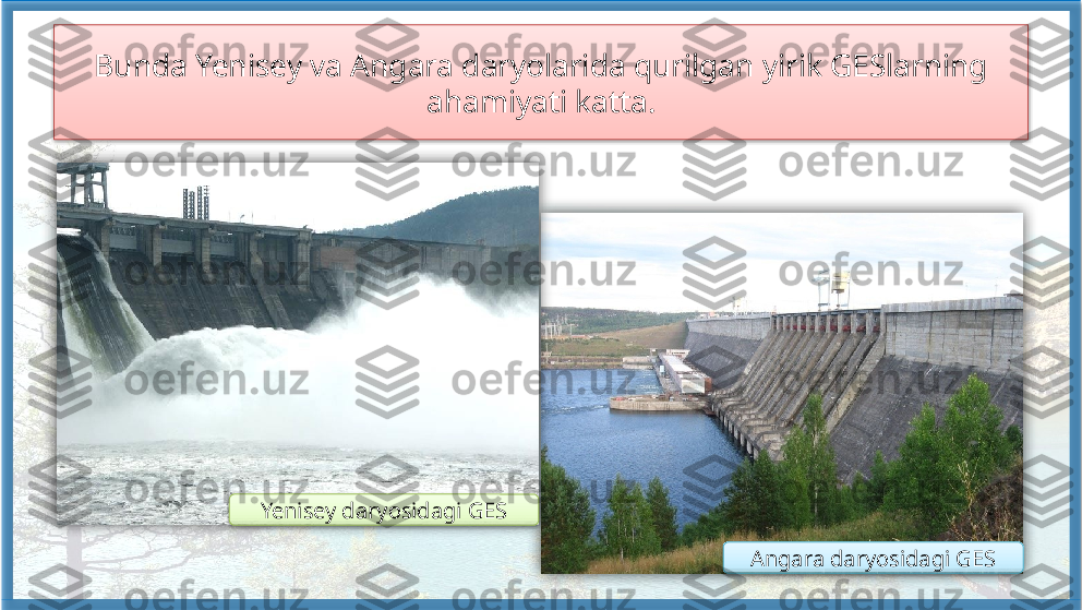 Bunda Yenisey va Angara daryolarida qurilgan yirik GESlarning 
ahamiyati katta.
Yenisey daryosidagi GES
Angara daryosidagi GES       