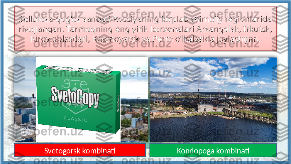 Selluloza-qog‘oz sanoati Rossiyaning ko‘plab shimoliy regionlarida 
rivojlangan. Tarmoqning eng yirik korxonalari Arxangelsk, Irkutsk, 
Kirov oblastlari, Krasnoyarsk va Perm o‘lkalarida joylashgan.
1
43
25
Kondopoga kombinatiSvetogorsk kombinati     