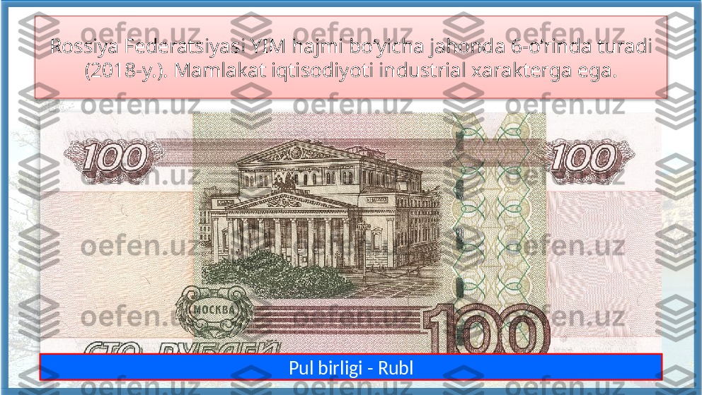 Rossiya Federatsiyasi YIM hajmi bo‘yicha jahonda 6-o‘rinda turadi 
(2018-y.). Mamlakat iqtisodiyoti industrial xarakterga ega.
Pul birligi - Rubl    