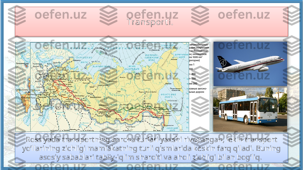 Transport i. 
Rossiyada transportning barcha turlari yaxshi rivojlangan, lekin transport 
yo‘llarining zichligi mamlakatning turli qismlarida keskin farq qiladi. Buning 
asosiy sabablari tabiiy-iqlim sharoiti va aholi zichligi bilan bog‘liq.       