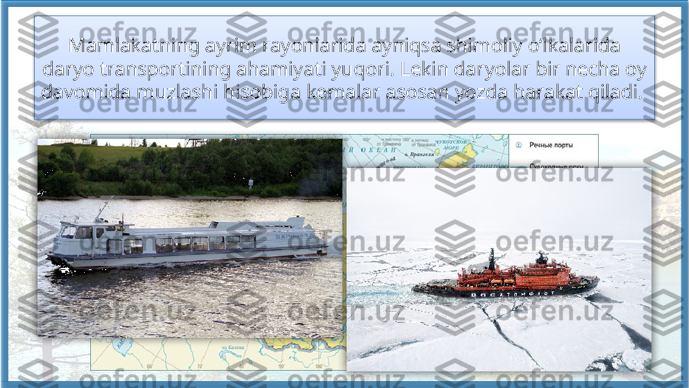 Mamlakatning ayrim rayonlarida ayniqsa shimoliy o‘lkalarida 
daryo transportining ahamiyati yuqori. Lekin daryolar bir necha oy 
davomida muzlashi hisobiga kemalar asosan yozda harakat qiladi.      