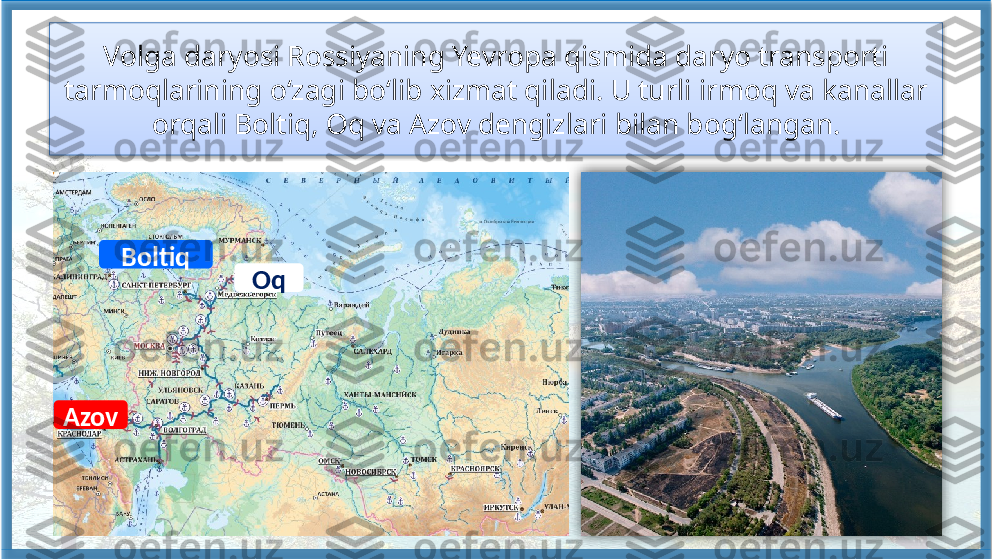 Volga daryosi Rossiyaning Yevropa qismida daryo transporti 
tarmoqlarining o‘zagi bo‘lib xizmat qiladi. U turli irmoq va kanallar 
orqali Boltiq, Oq va Azov dengizlari bilan bog‘langan.
Boltiq
Oq
Azov    