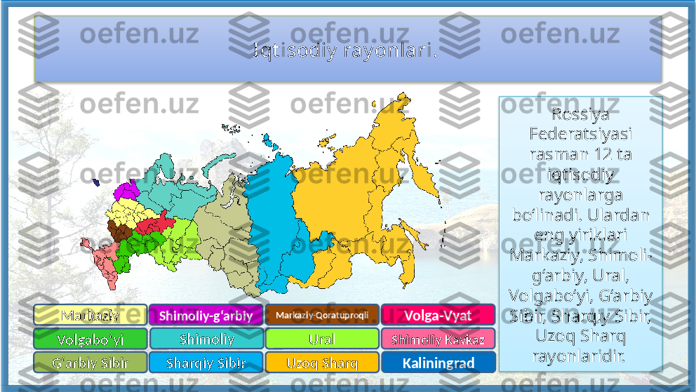 Iqt isodiy  ray onlari. 
Markaziy-Qoratuproqli
Sharqiy SibirShimoliy-g‘arbiy
Markaziy
Shimoliy Kavkaz
Shimoliy
Uzoq Sharq Ural
KaliningradVolgabo‘yi
G‘arbiy Sibir Volga-Vyat Rossiya 
Federatsiyasi 
rasman 12 ta 
iqtisodiy 
rayonlarga 
bo‘linadi. Ulardan 
eng yiriklari 
Markaziy, Shimoli-
g‘arbiy, Ural, 
Volgabo‘yi, G‘arbiy 
Sibir, Sharqiy Sibir, 
Uzoq Sharq 
rayonlaridir.     