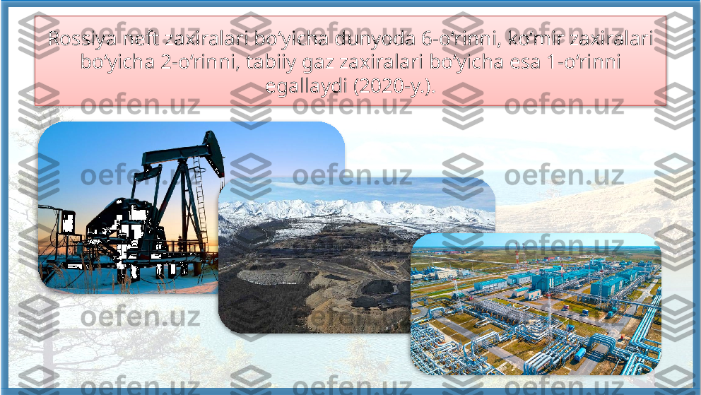 Rossiya neft zaxiralari bo‘yicha dunyoda 6-o‘rinni, ko‘mir zaxiralari 
bo‘yicha 2-o‘rinni, tabiiy gaz zaxiralari bo‘yicha esa 1-o‘rinni 
egallaydi (2020-y.).      