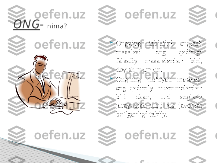 ONG -  nima?

Ongning  tabiatini  anglash 
masalasi-  eng  qadimgi 
falsafiy  masalalardan  biri, 
deyish mumkin.

Ongning  mohiyati  masalasi 
eng  qadimiy  muammolardan 
biri  ekan,  uni  anglash 
jarayonida  turli  xil  javoblar 
bo`lganligi tabiiy.     