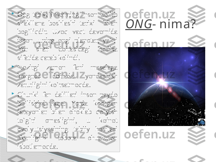 ONG - nima?
Ong  tarixi  insonning  inson  bo`lib 
shakllana  boshlashi  tarixi    bilan 
bog`liqdir.  Uzoq  vaqt  davomida 
inson,  uning  ongi  planetar,  ya`ni 
Yer  shari  doirasidagi  hodisa 
sifatida qarab kelindi. 

Hozirgi  zamon  fani  masalaga 
kengroq  doirada  yondashish 
zarurligini ko`rsatmoqda.

Chunki  fan  dalillari  inson  paydo 
bo`lishini  faqat  Yerda  kechgan 
jarayonlar  bilan  cheklab  qo`yish 
to`g`ri  emasligini,  u  koinot 
evolyutsiyasining  tabiiy  hosilasi 
ekanligini  tobora  chuqurroq 
isbotlamoqda.     