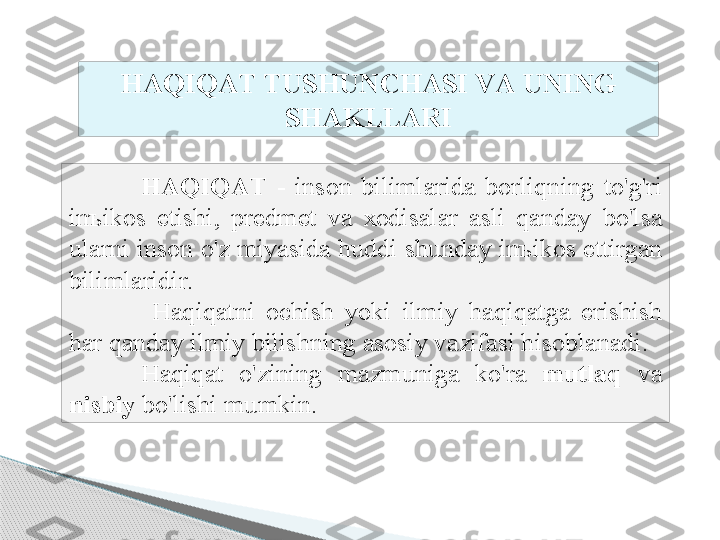 H А QIQ А T   -  ins о n   biliml а rid а  b о rliqning   to'g'ri  
in ъ ik о s   etishi ,  pr е dm е t   v а  хо dis а l а r   а sli   q а nd а y   bo'ls а 
ul а rni   ins о n   o'z   miyasid а  huddi   shund а y   in ъ ik о s   ettirg а n  
biliml а ridir .
  H а qiq а tni   о chish   yoki   ilmiy   h а qiq а tg а  erishish  
h а r   q а nd а y   ilmiy   bilishning  а s о siy   v а zif а si   his о bl а n а di . 
H а qiq а t   o'zining   m а zmunig а  ko'r а  mutl а q   v а 
nisbiy   bo'lishi   mumkin . H А QIQ А T   TUSHUNCH А SI   V А  UNING  
SH А KLL А RI     