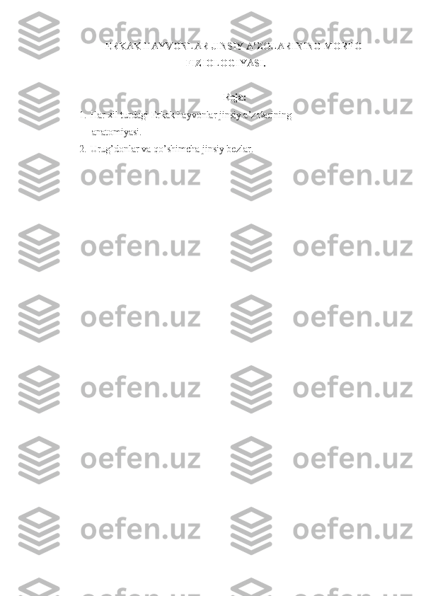 ERKAK HAYVONLAR JINSIY A’ZOLARINING  MORFO-
FIZIOLOGIYAS I.  
Reja:
1. Har xil turdagi Erkak hayvonlar jinsiy a’zolarining 
      anatomiyasi.
2. Urug’donlar   va qo’shimcha jinsiy bezlar. 