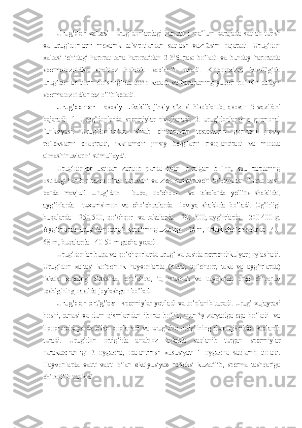 Urug ’ don   xaltasi   -   urug ’ donlardagi   haroratni   ma ’ lum   darajada   saqlab   turish
va   urug ’ donlarni   mexanik   ta ’ sirotlardan   saqlash   vazifasini   bajaradi .   Urug’don
xaltasi   ichidagi   harorat   tana   haroratidan   2-3 0
S   past   bo’ladi   va   bunday   haroratda
spermatozoidlar   anabioz   holatda   saqlanib   turadi.   Kriptorxizm   kasalligida
urug’donlar   qorin   bo’shlig’ida   qolib   ketadi   va   haroratning   yuqori   bo’lishi   tufayli
spermatozoidlar tez o’lib ketadi. 
Urug’donlar   -   asosiy   Erkaklik   jinsiy   a’zosi   hisoblanib,   asosan   2   vazifani
bajaradi:   1.   Urug’donlarda   spermiylar   rivojlanadi.   2.   urug’donlarning   gormonal
funksiyasi.   Urug’donlardan   ishlab   chiqarilgan   testesteron   gormoni   jinsiy
reflekslarni   chaqiradi,   ikkilamchi   jinsiy   belgilarni   rivojlantiradi   va   modda
almashinuvlarini stimullaydi.
Urug’donlar   ustidan   zardob   parda   bilan   o’ralgan   bo’lib,   shu   pardaning
ostidagi  har bir  bezni  o’rab turuvchi va zich biriktiruvchi to’qimadan iborat  oqsil
parda   mavjud.   Urug’don   -   buqa,   qo’chqor     va   takalarda   yellips   shaklida,
ayg’irlarda     tuxumsimon   va   cho’chqalarda     loviya   shaklida   bo’ladi.   Og’irligi
buqalarda   -   250-500,   qo’chqor     va   takalarda   -   200-300;   ayg’irlarda   -   200-400   g.
Ayg’irlarda  urug’don ortig’i kanalining uzunligi - 26 m, Erkak cho’chqalarda - 40-
68 m, buqalarda - 40-50 m gacha yetadi.
Urug’donlar buqa va qo’chqorlarda urug’ xaltasida perpendikulyar joylashadi.
Urug’don   xaltasi   ko’pchilik   hayvonlarda   (buqa,   qo’chqor,   taka   va   ayg’irlarda)
ikkala   sonning   o’rtasida,   cho’chqa,   it,   mushuk   va   tuyalarda   orqa   chiqaruv
teshigining pastida joylashgan bo’ladi.
Urug’don ortig’ida   - spermiylar yetiladi va to’planib turadi. Urug’ xujayrasi
boshi,   tanasi   va   dum   qismlaridan   iborat   bo’lib,   manfiy   zaryadga   ega   bo’ladi     va
lipoproteid   parda   bilan   qoplanadi   va   urug’don   ortig’ining   dum   qismida     saqlanib
turadi.   Urug’don   ortig’ida   anabioz   holatda   saqlanib   turgan   spermiylar
harakatchanligi   3   oygacha,   otalantirish   xususiyati   1   oygacha   saqlanib   qoladi.
Hayvonlarda   vaqti-vaqti   bilan   «kalyusiya»   refleksi   kuzatilib,   sperma   tashqariga
chiqarilib turiladi.   