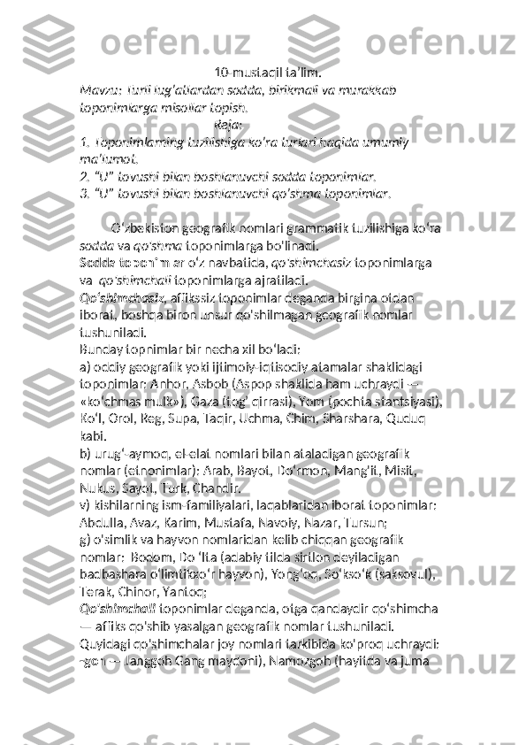 10- mustaqil ta’lim.
Mavzu: Turli lug’atlardan sodda, birikmali va murakkab 
toponimlarga misollar topish.
                                          Reja:
1.  Toponimlarning tuzilishiga ko’ra turlari haqida umumiy 
ma’lumot.
2.  “U” tovushi bilan boshlanuvchi sodda toponimlar.
3.  “U” tovushi bilan boshlanuvchi qo’shma toponimlar.
          O‘zbekiston geografik nomlari grammatik tuzilishiga ko‘ra 
sodda  va  qo'shma  toponimlarga bo'linadi. 
Sodda toponimlar  o‘z navbatida,  qo'shimchasiz  toponimlarga 
va   qo'shimchali  toponimlarga ajratiladi. 
Qo‘shimchasiz , affikssiz toponimlar deganda birgina otdan 
iborat, boshqa biron unsur qo'shilmagan geografik nomlar 
tushuniladi. 
Bunday topnimlar bir necha xil bo‘ladi: 
a) oddiy geografik yoki ijtimoiy-iqtisodiy atamalar shaklidagi  
toponimlar: Anhor, Asbob (Aspop shaklida ham uchraydi — 
«ko‘chmas mulk»), Gaza (tog’ qirrasi), Yom (pochta stantsiyasi), 
Ко‘I, Orol, Reg, Supa, Taqir, Uchma, Chim, Sharshara, Quduq 
kabi. 
b) urug‘-aymoq, el-elat nomlari bilan ataladigan geografik 
nomlar (etnonimlar): Arab, Bayot, Do‘rmon, Mang'it, Misit, 
Nukus, Sayot, Turk, Chandir. 
v) kishilarning ism-familiyalari, laqablaridan iborat toponimlar:  
Abdulla, Avaz, Karim, Mustafa, Navoiy, Nazar, Tursun; 
g) o'simlik va hayvon nomlaridan kelib chiqqan geografik 
nomlar:  Bodom, Do ‘Ita (adabiy tilda sirtlon deyiladigan 
badbashara o‘limtikxo‘r hayvon), Yong‘oq, So‘kso‘k (saksovul), 
Terak, Chinor, Yantoq; 
Qo'shimchali  toponimlar deganda, otga qandaydir qo‘shimcha 
— affiks qo'shib yasalgan geografik nomlar tushuniladi. 
Quyidagi qo'shimchalar joy nomlari tarkibida ko'proq uchraydi: 
-goh  — Janggoh Gang maydoni), Namozgoh (hayitda va juma   