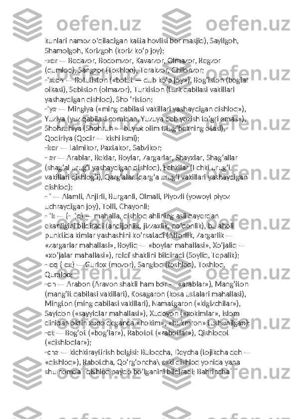 kunlari namoz o'qiladigan katta hovlisi bor masjid), Sayilgoh, 
Shamolgoh, Korizgoh (koriz ko‘p joy);
-zor  — Bedazor, Bodomzor, Kavarzor, Olmazor, Regzor 
(qumloq), Sangzor (Toshloq), Terakzor, Chilonzor; 
-iston  — Bolutiston («bolut — dub ko‘p joy»), Bog‘iston (bogiar 
oikasi), Sebiston (olmazor), Turkiston (turk qabilasi vakillari 
yashaydigan qishloq), Sho ‘riston;
-iya  — Mingiya («ming qabilasi vakillari yashaydigan qishloq»),  
Yuziya (yuz qabilasi nomidan, Yuzuya deb yozish to‘gri emas»),  
Shohruhiya (Shohruh — buyuk olim Ulug‘bekning otasi), 
Qodiriya (Qodir — kishi ismi); 
-kor  — Lalmikor, Paxtakor, Sabzikor; 
-lar  — Arablar, Beklar, Boylar, Zargarlar, Shayxlar, Shag‘allar 
(shag‘al urug‘i yashaydigan qishloq), Echkilar (Echki urug‘i 
vakillari qishlog‘i), Qarg‘alar (qarg‘a urug‘i vakillari yashaydigan 
qishloq); 
-li  — Alamli, Anjirli, Burganli, Olmali, Piyozli (yowoyi piyoz 
uchraydigan joy), Tolli, Chayonli;
-lik  —  (- liq)  — mahalla, qishloq ahlining asli qayerdan 
ekanligini bildiradi (andijonlik, jizzaxlik, qo‘qonlik), bu aholi 
punktida kimlar yashashini ko‘rsatadi (Attorlik, Zargarlik — 
«zargarlar mahallasi», Boyliq — «boylar mahallasi», Xo‘jaliq — 
«xo‘jalar mahallasi»), relef shaklini bildiradi (Soyliq, Tepalik); 
-loq (lox)  — Gurlox (mozor), Sangloq (toshloq), Toshloq, 
Qumloq; 
-on  — Arabon (Aravon shakli ham bor — «arablar»), Mang‘iton 
(mang‘it qabilasi vakillari), Kosagaron (kosa ustalari mahallasi),  
Mington (ming qabilasi vakillari), Namatgaron («kigizchilar»),  
Sayidon («sayyidlar mahallasi»), Xudoyon («xokimlar», islom 
dinidan oldin xudo deganda «hokim», «hukmron» tushunilgan);
-ot  — Bog‘ot («bog‘lar»), Rabotot («rabotlar»), Qishloqot 
(«qishloqlar»); 
-cha  — kichkiraytirish belgisi: Buloqcha, Deycha (tojikcha deh —
«qishloq»), Rabotcha, Qo‘rg‘oncha\ eski qishloq yonida yana 
shu nomda   qishloq paydo bo’lganini bildiradi; Bahrincha  