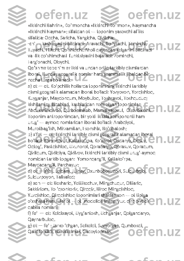 «Ikkinchi Bahrin», Do‘rmoncha «Ikkinchi Do‘rmon», Naymancha
«Ikkinchi Nayman»; sifatdan ot — toponim yasovchi affiks 
sifatida: Oqcha, Saricha, Yangicha, Qizilcha;
-chi  — kasb egasini bildiradi: Aravachi, Bo ‘yrachi, Temirchi, 
Tuyachi, Etikchi, Qo’shiqchi. Aholi qayerdan kelganini bildiradi 
va -lik qo’shimchasi  funktsiyasini bajaradi: Zominchi, 
Farg'onachi, Oloychi.
Qo‘shma toponimlar  ikki va undan ortiq tarkibiy qismlardan 
iborat. Bunday geografik nomlar ham grammatik jihatdan bir 
necha turga bo'linadi: 
a) ot — ot.  Ko'pchilik hollarda toponimning ikkinchi tarkibiy  
qismi geografik atamadan iborat bo'ladi: Yozyovon, Yorqishloq, 
Kuyganjar, Maydonqum, Moybuloq, Toshravot, Toshquduq; 
kishilaming laqablari, kasblaridan nom olgan toponimlar: 
Abdukarimdivon, Qurbonmirob, Mamatyasovul,  O‘rozbaxshi. 
Toponim antroponimdan, bir yoki  ikkala komponenti ham 
urug‘ — aymoq nomlaridan iborat bo‘ladi: Arabqiyot, 
Murotbag‘ish, Mirzamitan, Esonshix, Bo‘ribatosh;
b) sifat — ot . Ikkinchi tarkibiy qismi geografik atamadan iborat  
bo‘ladi: Yomonovul, Kattako‘rpa, Ko'korol, Oqdaryo, Oqsuv, 
Oqtog‘, Pastqishloq, Uzunorol, Qoradaryo, Qorasuv, Qoraqum, 
Qizilqum, Qizilqiya, Qizilzov. Ikkinchi tarkibiy qismi urug‘-aymoq
nomidan tarkib topgan:  Yomonqang’li, Kattako‘rpa, 
Maydaqang’li, Parchayuz;
d)   ot — sifat . Juidam, Juinav, Oxunboboyuqori, Sulduzbolo, 
Sulduzpoyon, Talisafed; 
e) son — ot:  Beshariq, Yettikechuv, Mingchuqur, Oltiariq, 
Sakkiztom, To ‘qsonkoriz, Qirqqiz, Biroq Mingqishloq, 
Yuzqishloq, Qirqqishloq toponimlari shaklan son — ot tipiga 
o‘xshasa ham, ular ot — ot  modelida (ming, yuz. qirq o‘zbek 
qabila nomlari);
f) fe’l — ot:  Keldixayot, Uyg‘antosh, Uchganjar, Qolgandaryo, 
Qaynarbuloq. 
g) ot — fe’l : Jarко ‘chgan, Selkeldi, Suvyorgan, Qumbosdi, 
Qatiqto‘kildi, Borsakelmas, Gadoytopmas.  