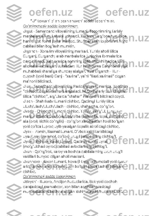         “U” tovushi bilan boshlanuvchi sodda toponimlar.
Qo’shimchasiz sodda toponimlar:
Urgut  - Samarqand viloyatining tumani. Toponimning tarixiy 
manbalarda Arqut shakli uchraydi. Xorazm, Farg’ona hududida 
ham Urgut nomli joylar mavjud. Shunday ekan toponimni Arg’u 
qabilasi bilan bog’lash mumkin. 
Urganch  - Xorazim viloyatining markazi. Turkiy aholi tilida 
Gurganj, Gurganch; arab manbalarida Jurjoniya formalarida 
qayd qilinadi. Xalq orasida nomning kelib chiqishi haqida turli 
afsonalar saqlangan. Jumladan: Hur ismli qiz va Ganj nomli yigit 
muhabbati sharafiga shunday atalgan. Yoki Urganch - Hur - 
quyosh (yoki baxt) Ganj - “xazina”, ya’ni “Baxt xazinasi” degan 
ma’noni bildiradi.
Ulus  - Samarqand viloyatining Pastdarg’om tumanida. Toponim 
“qishloq” degan ma’noni anglatadi. M.Qoshg’ariy ulus chigillar 
tilida “qishloq”, arg’ularda “shahar” ma’nosini bildiradi deydi.
Ulach  - Shahrisabz tumani qishloq. Qadimgi turkiy tilda 
ulush/ulash/uluch/ulach - qishloq, shaharcha, qo’rg’on.
Uvada  - Chiroqchi tumqni qishloq. Turkiy, mo’g’ul, tungus-
manjur tillarida uva/o’va/uba/o’ba (balandlik, tepa, do’nglik) 
ata (orol; kichik do’nglik) - qo’rg’on xarobasidan hosil bo’lgan 
yoki qo’lda tuproq uyib yasalgan tepalik atrofidagi qishloq.
Uyaz  -  Zomin, Baxmal tumani. O’zbek xalqi tarkibidagi 
uyaz/uyas (qoramol, qo’tos) urug;I jamoasining qishlog’I.
Uyrat  - Rishton, Kasbi tumani. Qadimiy turkiy uyrat 
(mo’g’ulchasi oyrod)qabilasi avlodlarining qishlog’i.
Uzun  - Qo’ng’irot, saroy va boshqa qabilalarning uzun urug’I 
vakillari bunyod qilgan aholi maskani.
Uzunnova  - Koson tumani. Nova (f-t yog’och, metall yoki quvur 
ariq, tarnov; ariq) ko’lami uzun bo’lgan joyda tashkil qilingan 
qishloq.
Qo’shimchali sodda toponimlar:
Udaychi  - Buxoro, Andijon hududlarida. Bek yoki dodhoh 
darajasidagi mansabdor, xon bilan arzchilar orasidagi 
munosabatlarni boshqaradigan kishi- udaychi/hudaychi. Shu  