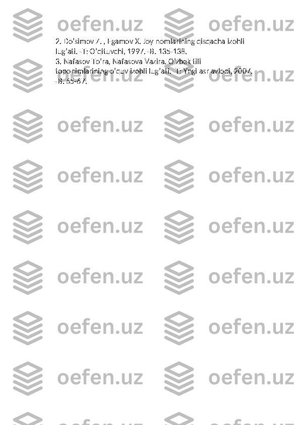 2.  Do’simov Z. , Egamov X. Joy nomlarining qisqacha izohli 
lug’ati. -T: O’qituvchi, 1997. -B. 135-138.
3.  Nafasov To’ra, Nafasova Vazira. O’zbek tili 
toponimlarining o’quv izohli lug’ati. -T: Yngi asr avlodi, 2007. 
-B. 65-67. 