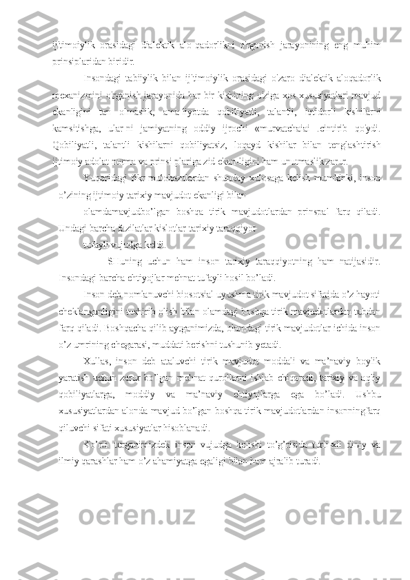 ij'timoiylik   orasidagi   dialektik   alo-qadorlikni   o'rganish   jarayonining   eng   muhim
prinsiplaridan biridir.
Insondagi   tabiiylik   bilan   ij'timoiylik   orasidagi   o'zaro   dialektik   aloqadorlik
mexanizmini o'rganish jarayonida har bir kishining o'ziga xos xususiyatlari mavjud
ekanligini   tan   olmaslik,   ama-liyotda   qobiliyatli,   talantli,   iqtidorli   kishilarni
kamsitishga,   ular-ni   jamiyatning   oddiy   ijrochi   «murvatchaiai   .cintirib   qo'ydi.
Qobiliyatli,   talantli   kishilarni   qobiliyatsiz,   loqayd   kishilar   bilan   tenglashtirish
ijtimoiy adolat norma va prinsi plariga zid ekan-ligini ham unutmaslik zarur.
Yuqoridagi   fikr-mulohazalardan   shunday   xulosaga   kelish   mumkinki,   inson
o’zining ijtimoiy-tarixiy mavjudot ekanligi bilan
olamdamavjudbo’lgan   boshqa   tirik   mavjudotlardan   prinspal   farq   qiladi.
Undagi barcha fazilatlar kislotlar-tarixiy taraqqiyot 
tufayli vujudga keldi.
SHuning   uchun   ham   inson   tarixiy   taraqqiyotning   ham   natijasidir.
Insondagi barcha ehtiyojlar mehnat tufayli hosil bo’ladi. 
Inson deb nomlanuvchi biosotsial uyushma tirik mavjudot sifatida o’z hayoti
cheklanganligini tushirib olish bilan olamdagi boshqa tirik mavjudotlardan tubdan
farq qiladi. Boshqacha qilib aytganimizda, olamdagi tirik mavjudotlar ichida inson
o’z umrining chegarasi, muddati berishni tushunib yetadi.
Xullas,   inson   deb   ataluvchi   tirik   mavjudot   moddali   va   ma’naviy   boylik
yaratish   uchun   zarur   bo’lgan   mehnat   qurollarni   ishlab   chiqaradi,   tarixiy   va   aqliy
qobiliyatlarga,   moddiy   va   ma’naviy   ehtiyojlarga   ega   bo’ladi.   Ushbu
xususiyatlardan alonda mavjud bo’lgan boshqa tirik mavjudotlardan insonningfarq
qiluvchi sifati xususiyatlar hisoblanadi.
Ko’rib   turganimizdek   inson   vujudga   kelishi   to’g’risida   turli-xil   diniy   va
ilmiy qarashlar ham o’z ahamiyatga egaligi bilan ham ajralib turadi. 