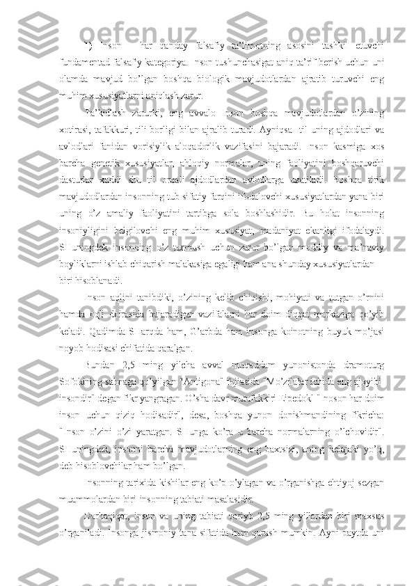 1)   Inson   -   har   qanday   falsafiy   ta’limotning   asosini   tashkil   etuvchi
fundamentad falsafiy kategoriya. Inson tushunchasigat aniq ta’rif berish uchun uni
olamda   mavjud   bo’lgan   boshqa   biologik   mavjudotlardan   ajratib   turuvchi   eng
muhim xususiyatlarni aniqlash zarur.
Ta’kidlash   zarurki,   eng   avvalo   Inson   boshqa   mavjudotlardan   o’zining
xotirasi,   tafakkuri,   tili   borligi   bilan   ajralib   turadi.   Ayniqsa     til   uning   ajdodlari   va
avlodlari   fanidan   vorisiylik   aloqadorlik   vazifasini   bajaradi.   Inson   kasmiga   xos
barcha   genetik   xususiyatlar,   ahloqiy   normalar,   uning   faoliyatini   boshqaruvchi
dasturlar   xuddi   shu   til   orqali   ajdodlardan   avlodlarga   uzatiladi.   Boshqa   tirik
mavjudodlardan insonning tub sifatiy farqini ifodalovchi xususiyatlardan yana biri
uning   o’z   amaliy   faoliyatini   tartibga   sola   boshlashidir.   Bu   holat   insonning
insoniyligini   belgilovchi   eng   muhim   xususiyat,   madaniyat   ekanligi   ifodalaydi.
SHuningdek   insonning   o’z   turmush   uchun   zarur   bo’lgan   moddiy   va   ma’naviy
boyliklarni ishlab chiqarish malakasiga egaligi ham ana shunday xususiyatlardan
biri hisoblanadi.
Inson   aqlini   tanibdiki,   o’zining   kelib   chiqishi,   mohiyati   va   tutgan   o’rnini
hamda   oqli   doirasida   bajaradigan   vazifalarni   har   doim   diqqat   markaziga   qo’yib
keladi.   Qadimda   SHarqda   ham,   G’arbda   ham   insonga   koinotning   buyuk   mo’jasi
noyob hodisasi chifatida qaralgan.
Bundan   2,5   ming   yilcha   avval   muqaddam   yunonistonda   dramoturg
Sofoklning sahnaga qo’yilgan "Antigona" fojiasida "Mo’zilalar ichida eng ajoyibi-
insondir" degan fikr yangragan. O’sha davr mutafakkiri Eipedokl "Inoson har doim
inson   uchun   qiziq   hodisadir",   desa,   boshqa   yunon   donishmandining   fikricha:
"Inson   o’zini   o’zi   yaratgan.   SHunga   ko’ra   u   barcha   normalarning   o’lchovidir".
SHuningdek,   insonni   barcha   mavjudotlarning   eng   baxtsizi,   uning   kelajaki   yo’q,
deb hisoblovchilar ham bo’lgan.
Insonning tarixida kishilar eng ko’p o’ylagan va o’rganishga ehtiyoj sezgan
muammolardan biri-insonning tabiati masalasidir.
Darhaqiqat,   inson   va   uning   tabiati   qariyb   2,5   ming   yillardan   biri   maxsus
o’rganiladi.   Insonga   jismoniy   tana   sifatida  ham   qarash   mumkin.  Ayni   paytda  uni 