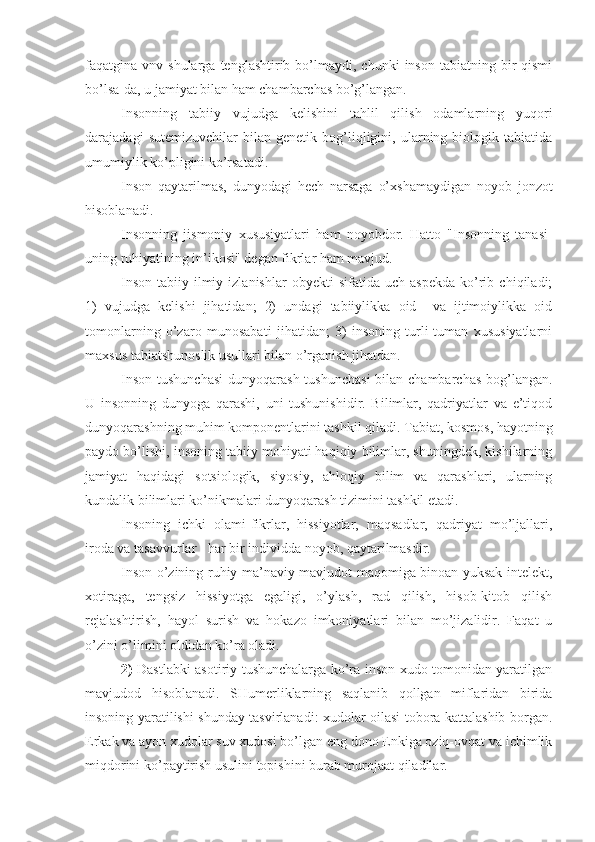 faqatgina  vnv  shularga  tenglashtirib  bo’lmaydi,   chunki   inson  tabiatning  bir   qismi
bo’lsa-da, u jamiyat bilan ham chambarchas bo’g’langan.
Insonning   tabiiy   vujudga   kelishini   tahlil   qilish   odamlarning   yuqori
darajadagi   sutemizuvchilar   bilan   genetik   bog’liqligini,   ularning   biologik   tabiatida
umumiylik ko’pligini ko’rsatadi.
Inson   qaytarilmas,   dunyodagi   hech   narsaga   o’xshamaydigan   noyob   jonzot
hisoblanadi. 
Insonning   jismoniy   xususiyatlari   ham   noyobdor.   Hatto   "Insonning   tanasi-
uning ruhiyatining in’ikosi" degan fikrlar ham mavjud.
Inson   tabiiy-ilmiy  izlanishlar   obyekti   sifatida   uch   aspekda   ko’rib   chiqiladi;
1)   vujudga   kelishi   jihatidan;   2)   undagi   tabiiylikka   oid     va   ijtimoiylikka   oid
tomonlarning   o’zaro   munosabati   jihatidan;   3)   insoning   turli-tuman   xususiyatlarni
maxsus tabiatshunoslik usullari bilan o’rganish jihatdan.
Inson tushunchasi  dunyoqarash tushunchasi  bilan chambarchas bog’langan.
U   insonning   dunyoga   qarashi,   uni   tushunishidir.   Bilimlar,   qadriyatlar   va   e’tiqod
dunyoqarashning muhim komponentlarini tashkil qiladi. Tabiat, kosmos, hayotning
paydo bo’lishi, insoning tabiiy mohiyati haqiqiy bilimlar, shuningdek, kishilarning
jamiyat   haqidagi   sotsiologik,   siyosiy,   ahloqiy   bilim   va   qarashlari,   ularning
kundalik bilimlari ko’nikmalari dunyoqarash tizimini tashkil etadi.
Insoning   ichki   olami-fikrlar,   hissiyotlar,   maqsadlar,   qadriyat   mo’ljallari,
iroda va tasavvurlar - har bir individda noyob, qaytarilmasdir.  
Inson o’zining ruhiy-ma’naviy mavjudot maqomiga binoan yuksak intelekt,
xotiraga,   tengsiz   hissiyotga   egaligi,   o’ylash,   rad   qilish,   hisob-kitob   qilish
rejalashtirish,   hayol   surish   va   hokazo   imkoniyatlari   bilan   mo’jizalidir.   Faqat   u
o’zini o’limini oldidan ko’ra oladi.
2)   Dastlabki asotiriy tushunchalarga ko’ra inson xudo tomonidan yaratilgan
mavjudod   hisoblanadi.   SHumerliklarning   saqlanib   qollgan   miflaridan   birida
insoning yaratilishi shunday tasvirlanadi: xudolar oilasi tobora kattalashib borgan.
Erkak va ayon xudolar suv xudosi bo’lgan eng dono Enkiga oziq-ovqat va ichimlik
miqdorini ko’paytirish usulini topishini burab murojaat qiladilar. 