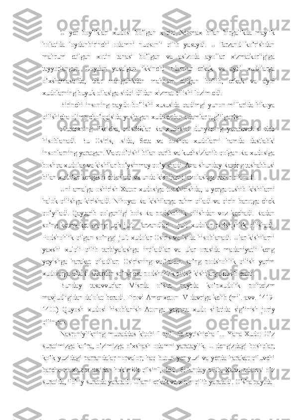 U   yer   boyliklari   xudosi   bo’lgan   xotini   Ninmax   bilan   birgalikda   maylik
holatida   loydanbirinchi   odamni   nuqsonli   qilib   yasaydi.   U   farzand   ko’rishdan
mahrum   etilgan   xotin   tanasi   bo’lgan   va   aslzoda   ayollar   xizmatkorligiga
tayyorlangan.   Loydan   yasalgan   ikkinchi   odamlar   erkak   va   ayol   xudolarga
o’xshamasa-da,   ular   mangulikdan   mahrum   etilgan   bo’lib,   erkak   va   ayol
xudolarning buyuk oilasiga sidqi dildan xizmat qilishi lozim edi.
Birinchi   insoning   paydo   bo’lishi   xususida   qadimgi   yunon   miflarida   hikoya
qilishicha olimp cho’qqisida yashagan xudolardan odamlar tug’ilganlar.
Plutarxning   fikricha,   misrliklar   Ra   xudosini   dunyoning   yaratuvchisi   deb
hisoblanadi.   Bu   Osiris,   Isida,   Seta   va   boshqa   xudolarni   hamda   dastlabki
insonlarning yaratgan. Vaqt o’tishi bilan qarib va kuchsizlanib qolgan Ra xudosiga
boshqa xudolar va kishilar bo’ysinmay qo’yishadi. Ana shunday Raning tashabbusi
bilan xudolar kengashi chiqiladi va unda kishilarni jazolashga qaror qilinadi. 
Uni   amalga   oshirish   Xator   xudosiga   topshirishda,   u   yerga   tushib   kishilarni
halok  qilishga  kirishadi.  Nihoyat  Ra   kishilarga  rahm   qiladi   va  qirin  barotga  chek
qo’yiladi.   Qaytarib   qolganligi   bois   Ra   podshohlik   qilishdan   voz   kechadi.   Radan
so’ng   ketma-ket   uning   uch   juft     farzandlari   -   juft   xudolar   podshohlik   qilishadi.
Podshohlik qilgan so’nggi juft xudolar-Osiris va Isida hisoblanadi. Ular kishilarni
yaxshi   xulqli   qilib   tarbiyalashga   intiladilar   va   ular   orasida   madaniyatli   keng
yeyishga   harakat   qiladilar.   Osirisning   vafotidan   so’ng   podshohlik   qilish   yarim
xudolarga o’tadi. Ulardan so’ng esa podshohlik qilish kishilarga nosib etadi.
Bunday   tasavvurlar   Misrda   o’sha   paytda   ko’pxudolik   politeizm
mavjudligidan dalolat beradi. Firovi Amenxeton IV davriga kelib (mil. avv. 1419-
1400)   Quyosh   xudosi   hisoblanish   Atonga   yagona   xudo   sifatida   sig’inish   joriy
qilingan.
Nasroniylikning muqaddas   kitobi   "Injil"  da  aytishicha  "...  Yana Xudo:   O’z
suratimizga ko’ra, o’zimizga o’xshash  odamni yarataylik. U dengizdagi  boshqlar,
ko’k yuzidagi  parrandalar norvalor, haq butun yer yuzi  va yerda harakat  qiluvchi
barcha maxluqot ustidan hokimlik qilsin",-dedi. SHunday qilib, Xudo odamni o’z
suratida, ilohiy suratda yaratadi. Ularni erkak va xotin qilib yaratadi. O’sha paytda 