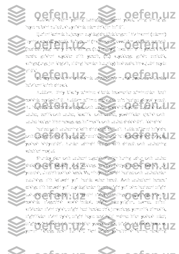 Xudovandi   Karim   yerning   tuprog’idan   odamni   yasad,   uning   dimog’iga
hayot nafasini pufladi, shu yo’sinda odam tirik jon bo’ldi".
Qur’oni karimda bu jarayon quyidagicha ifodalangan: "Biz insonni (odamni)
loyning sarasida yaratdik. So’ngra uni (inson naslini, avvalo) mustahkam qarorgoh
(bachadon)dagi   maniy   qildik.   So’ngra   (bu)   moniyni   loxta   qon   qilib   yaratdik   bas,
parcha   go’shtni   suyaklar   qilib   yaratib,   (bu)   suyaklarga   go’sht   qopladik,
so’ngra(unga jon kirgizib, oldingi hamdan butunlay) boshqacha bir vujudni paydo
qildik".
Bunday qarashlarni har bir dinda uchratishimiz mumkin, xususan shulardan
ba’zilarni ko’rib chiqsak.
Buddizm.   Diniy-falsafiy   ta’minot   sifatida   braxmanlar   ta’minotidan   farqli
ravishda   paydo   bo’ldi.   Buddizm   ta’limot   markazida   to’rt   haqiqat   g’oyasi   yotadi.
Bu   haqiqatlardan   birinchisi-hayot   azob-uqubat   chekishdir,   ya’ni   "tug’ulish-azob-
uqubat,   qarilik-azob-uqubat,   kasallik-   azob-uqubat,   yaxshilikdan   ajralish-azob-
uqubat istalgan biror narsaga ega bo’lmaslik-azob-uqubat chekishdir". Ikkinchisi
haqiqat azob-uqubatning kelib chiqishiga taalluqli. Budda ta’limoti bo’yicha
azob-uqubatning ildizi hayotga chanqoqlikda, "huzur-halovatga erishishi orzusida,
yashash   ishtiyoqidir".   Bundan   uchinchi   haqiqat   kelib   chiqadi.-azob   uqubatning
sabablari mavjud.
Shunday   ekan   azob-uqubatni   tugatish   mumkin-buning   uchun   azob   uqubat
chekishga   olib   keluvchi   orzu-istaklarga   erishish   ishtiyoqidan   va   kechish,   uni
yoqotish, uloqtirib tashlash kerak. Va, nihoyat to’rtinchi haqiqat azob-uqubatlardan
qutulishga   olib   keluvchi   yo’l   haqida   xabar   beradi.   Azob-uqubatlarni   bartaraf
etishga olib beruvchi yo’l quyidagilardan iborat; to’g’ri yo’l-tshrt haqiqatni to’g’ri
tushunish;   to’g’ri   qat’iylik   o’z   hayotini   o’zlashtirib   olingan   haqiqatlarga   muvofiq
ravishda   o’zgartirish   xoxish-irodasi,   to’g’ri   nutq-yolg’on,   tuxmat,   qo’pol
so’zlardan o’zini tiyish;  to’g’ri hatti-harakat-tirik jonvorlarga yomonlik qilmaslik,
o’g’rilikdan   o’zini   tiyish;   to’g’ri   hayot   tarzi-halol   mehnat   bilan   yashash   odati;
to’g’ri   zo’r   berish-halol   mehnat   bilan   yashash   odati;   to’g’ri   zo’r   berish-havas   va
yomon   fikrlarga   qarshi   qurilishi;   fikrni   to’g’ri   yo’naltirilish-hamma   narsaning 